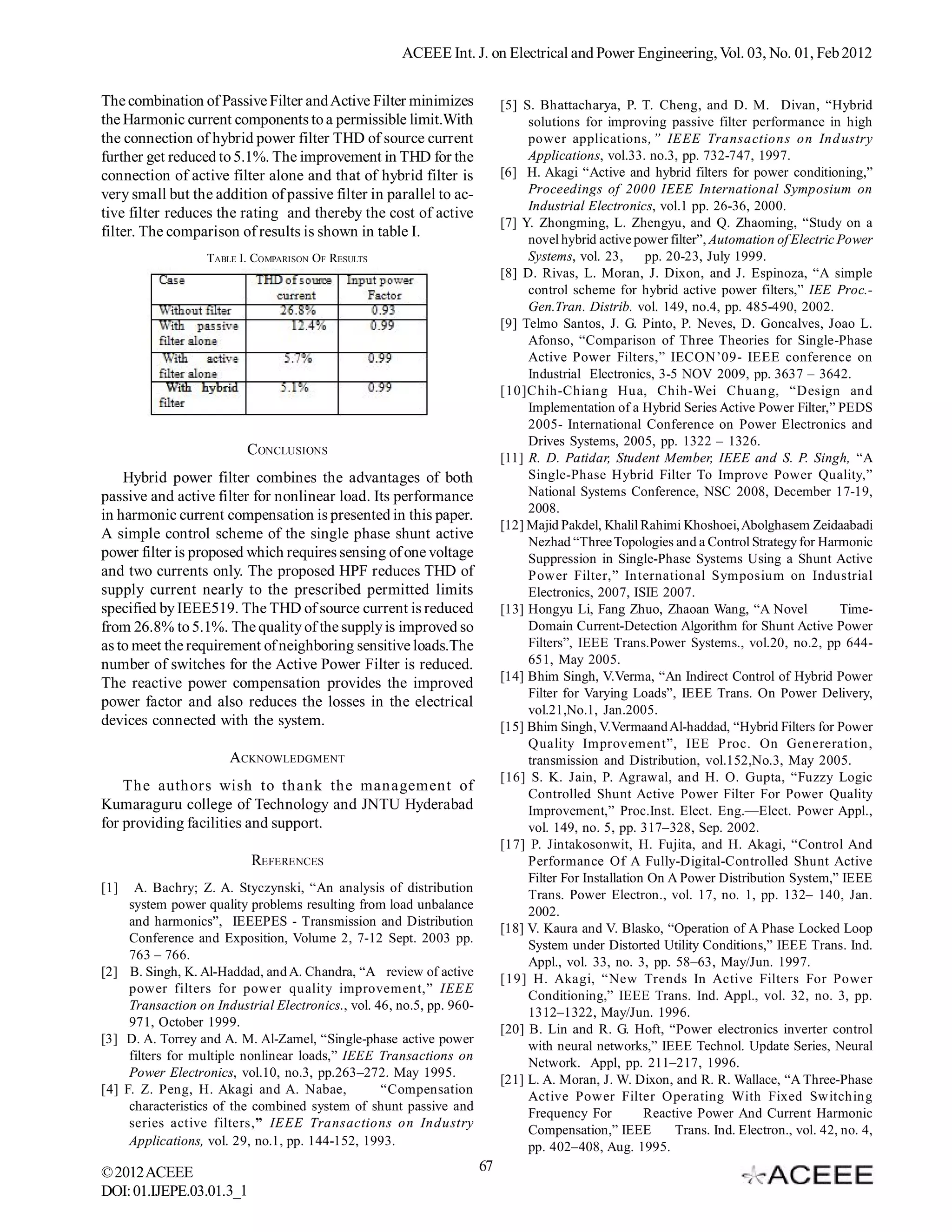 ACEEE Int. J. on Electrical and Power Engineering, Vol. 03, No. 01, Feb 2012


The combination of Passive Filter and Active Filter minimizes               [5] S. Bhattacharya, P. T. Cheng, and D. M. Divan, “Hybrid
the Harmonic current components to a permissible limit.With                      solutions for improving passive filter performance in high
the connection of hybrid power filter THD of source current                      power applications,” IEEE Transactions on Ind ustry
further get reduced to 5.1%. The improvement in THD for the                      Applications, vol.33. no.3, pp. 732-747, 1997.
connection of active filter alone and that of hybrid filter is              [6] H. Akagi “Active and hybrid filters for power conditioning,”
very small but the addition of passive filter in parallel to ac-                 Proceedings of 2000 IEEE International Symposium on
                                                                                 Industrial Electronics, vol.1 pp. 26-36, 2000.
tive filter reduces the rating and thereby the cost of active
                                                                            [7] Y. Zhongming, L. Zhengyu, and Q. Zhaoming, “Study on a
filter. The comparison of results is shown in table I.                           novel hybrid active power filter”, Automation of Electric Power
                   TABLE I. COMPARISON OF RESULTS                                Systems, vol. 23,      pp. 20-23, July 1999.
                                                                            [8] D. Rivas, L. Moran, J. Dixon, and J. Espinoza, “A simple
                                                                                 control scheme for hybrid active power filters,” IEE Proc.-
                                                                                 Gen.Tran. Distrib. vol. 149, no.4, pp. 485-490, 2002.
                                                                            [9] Telmo Santos, J. G. Pinto, P. Neves, D. Goncalves, Joao L.
                                                                                 Afonso, “Comparison of Three Theories for Single-Phase
                                                                                 Active Power Filters,” IECON’09- IEEE conference on
                                                                                 Industrial Electronics, 3-5 NOV 2009, pp. 3637 – 3642.
                                                                            [10]Chih-Chiang Hua, Chih-Wei Chuang, “Design and
                                                                                 Implementation of a Hybrid Series Active Power Filter,” PEDS
                                                                                 2005- International Conference on Power Electronics and
                                                                                 Drives Systems, 2005, pp. 1322 – 1326.
                          CONCLUSIONS                                       [11] R. D. Patidar, Student Member, IEEE and S. P. Singh, “A
    Hybrid power filter combines the advantages of both                          Single-Phase Hybrid Filter To Improve Power Quality,”
passive and active filter for nonlinear load. Its performance                    National Systems Conference, NSC 2008, December 17-19,
                                                                                 2008.
in harmonic current compensation is presented in this paper.
                                                                            [12] Majid Pakdel, Khalil Rahimi Khoshoei, Abolghasem Zeidaabadi
A simple control scheme of the single phase shunt active                         Nezhad “Three Topologies and a Control Strategy for Harmonic
power filter is proposed which requires sensing of one voltage                   Suppression in Single-Phase Systems Using a Shunt Active
and two currents only. The proposed HPF reduces THD of                           Power Filter,” International Symposium on Industrial
supply current nearly to the prescribed permitted limits                         Electronics, 2007, ISIE 2007.
specified by IEEE519. The THD of source current is reduced                  [13] Hongyu Li, Fang Zhuo, Zhaoan Wang, “A Novel                 Time-
from 26.8% to 5.1%. The quality of the supply is improved so                     Domain Current-Detection Algorithm for Shunt Active Power
as to meet the requirement of neighboring sensitive loads.The                    Filters”, IEEE Trans.Power Systems., vol.20, no.2, pp 644-
number of switches for the Active Power Filter is reduced.                       651, May 2005.
                                                                            [14] Bhim Singh, V.Verma, “An Indirect Control of Hybrid Power
The reactive power compensation provides the improved
                                                                                 Filter for Varying Loads”, IEEE Trans. On Power Delivery,
power factor and also reduces the losses in the electrical                       vol.21,No.1, Jan.2005.
devices connected with the system.                                          [15] Bhim Singh, V.Vermaand Al-haddad, “Hybrid Filters for Power
                                                                                 Quality Improvement”, IEE Proc. On Genereration,
                       ACKNOWLEDGMENT                                            transmission and Distribution, vol.152,No.3, May 2005.
                                                                            [16] S. K. Jain, P. Agrawal, and H. O. Gupta, “Fuzzy Logic
    The authors wish to thank the management of                                  Controlled Shunt Active Power Filter For Power Quality
Kumaraguru college of Technology and JNTU Hyderabad                              Improvement,” Proc.Inst. Elect. Eng.—Elect. Power Appl.,
for providing facilities and support.                                            vol. 149, no. 5, pp. 317–328, Sep. 2002.
                                                                            [17] P. Jintakosonwit, H. Fujita, and H. Akagi, “Control And
                           REFERENCES                                            Performance Of A Fully-Digital-Controlled Shunt Active
                                                                                 Filter For Installation On A Power Distribution System,” IEEE
[1]   A. Bachry; Z. A. Styczynski, “An analysis of distribution
                                                                                 Trans. Power Electron., vol. 17, no. 1, pp. 132– 140, Jan.
     system power quality problems resulting from load unbalance
                                                                                 2002.
     and harmonics”, IEEEPES - Transmission and Distribution
                                                                            [18] V. Kaura and V. Blasko, “Operation of A Phase Locked Loop
     Conference and Exposition, Volume 2, 7-12 Sept. 2003 pp.
                                                                                 System under Distorted Utility Conditions,” IEEE Trans. Ind.
     763 – 766.
                                                                                 Appl., vol. 33, no. 3, pp. 58–63, May/Jun. 1997.
[2] B. Singh, K. Al-Haddad, and A. Chandra, “A review of active
                                                                            [19] H. Akagi, “New Trends In Active Filters For Power
     power filters for power quality improvement,” IEEE
                                                                                 Conditioning,” IEEE Trans. Ind. Appl., vol. 32, no. 3, pp.
     Transaction on Industrial Electronics., vol. 46, no.5, pp. 960-
                                                                                 1312–1322, May/Jun. 1996.
     971, October 1999.
                                                                            [20] B. Lin and R. G. Hoft, “Power electronics inverter control
[3] D. A. Torrey and A. M. Al-Zamel, “Single-phase active power
                                                                                 with neural networks,” IEEE Technol. Update Series, Neural
     filters for multiple nonlinear loads,” IEEE Transactions on
                                                                                 Network. Appl, pp. 211–217, 1996.
     Power Electronics, vol.10, no.3, pp.263–272. May 1995.
                                                                            [21] L. A. Moran, J. W. Dixon, and R. R. Wallace, “A Three-Phase
[4] F. Z. Peng, H. Akagi and A. Nabae,             “Compensation
                                                                                 Active Power Filter Operating With Fixed Switching
     characteristics of the combined system of shunt passive and
                                                                                 Frequency For          Reactive Power And Current Harmonic
     series active filters,” IEEE Transactions on Industry
                                                                                 Compensation,” IEEE         Trans. Ind. Electron., vol. 42, no. 4,
     Applications, vol. 29, no.1, pp. 144-152, 1993.                             pp. 402–408, Aug. 1995.
© 2012 ACEEE                                                           67
DOI: 01.IJEPE.03.01.3_1
 