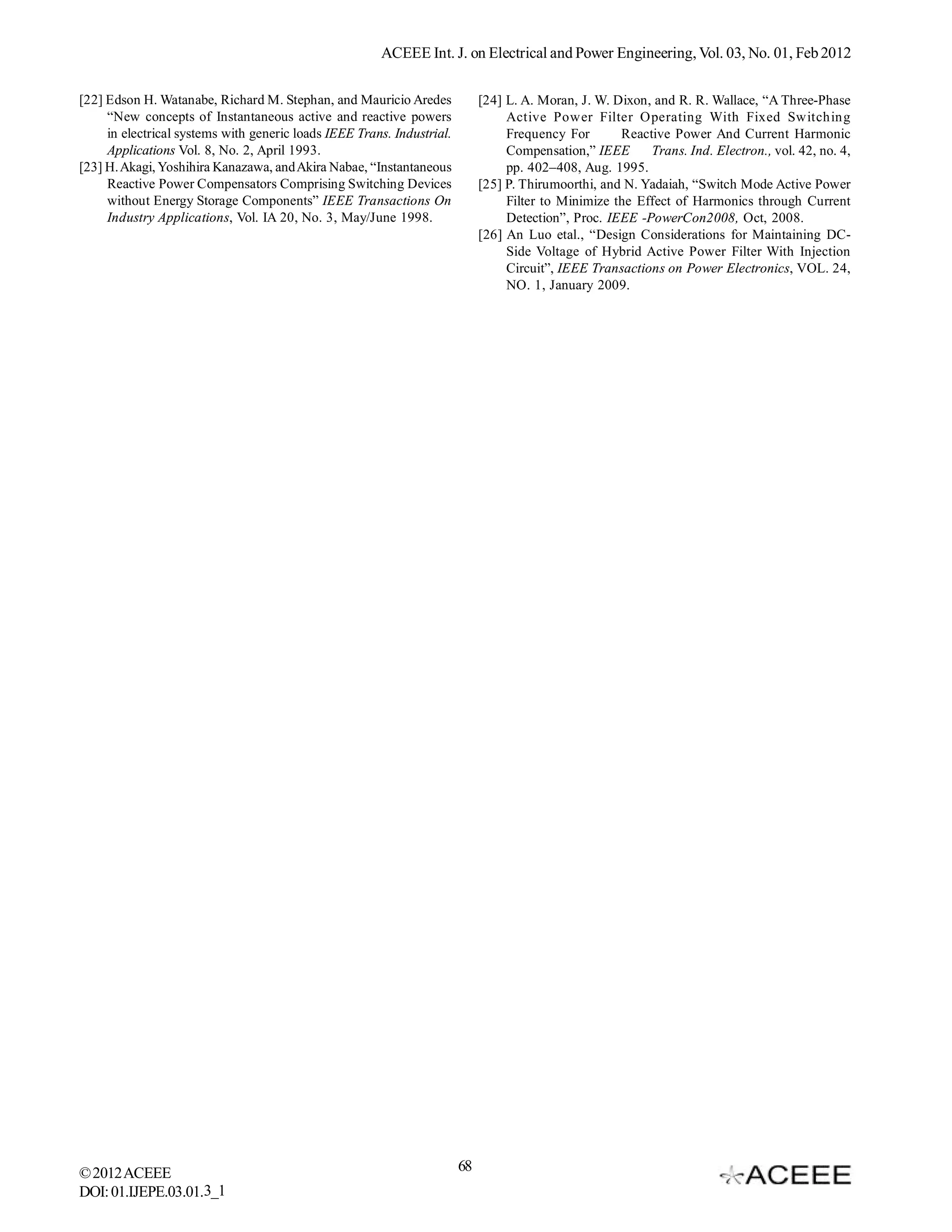 ACEEE Int. J. on Electrical and Power Engineering, Vol. 03, No. 01, Feb 2012

[22] Edson H. Watanabe, Richard M. Stephan, and Mauricio Aredes              [24] L. A. Moran, J. W. Dixon, and R. R. Wallace, “A Three-Phase
     “New concepts of Instantaneous active and reactive powers                    Active Power Filter Operating With Fixed Switching
     in electrical systems with generic loads IEEE Trans. Industrial.             Frequency For       Reactive Power And Current Harmonic
     Applications Vol. 8, No. 2, April 1993.                                      Compensation,” IEEE      Trans. Ind. Electron., vol. 42, no. 4,
[23] H. Akagi, Yoshihira Kanazawa, and Akira Nabae, “Instantaneous                pp. 402–408, Aug. 1995.
     Reactive Power Compensators Comprising Switching Devices                [25] P. Thirumoorthi, and N. Yadaiah, “Switch Mode Active Power
     without Energy Storage Components” IEEE Transactions On                      Filter to Minimize the Effect of Harmonics through Current
     Industry Applications, Vol. IA 20, No. 3, May/June 1998.                     Detection”, Proc. IEEE -PowerCon2008, Oct, 2008.
                                                                             [26] An Luo etal., “Design Considerations for Maintaining DC-
                                                                                  Side Voltage of Hybrid Active Power Filter With Injection
                                                                                  Circuit”, IEEE Transactions on Power Electronics, VOL. 24,
                                                                                  NO. 1, January 2009.




© 2012 ACEEE                                                            68
DOI: 01.IJEPE.03.01.3_1
 