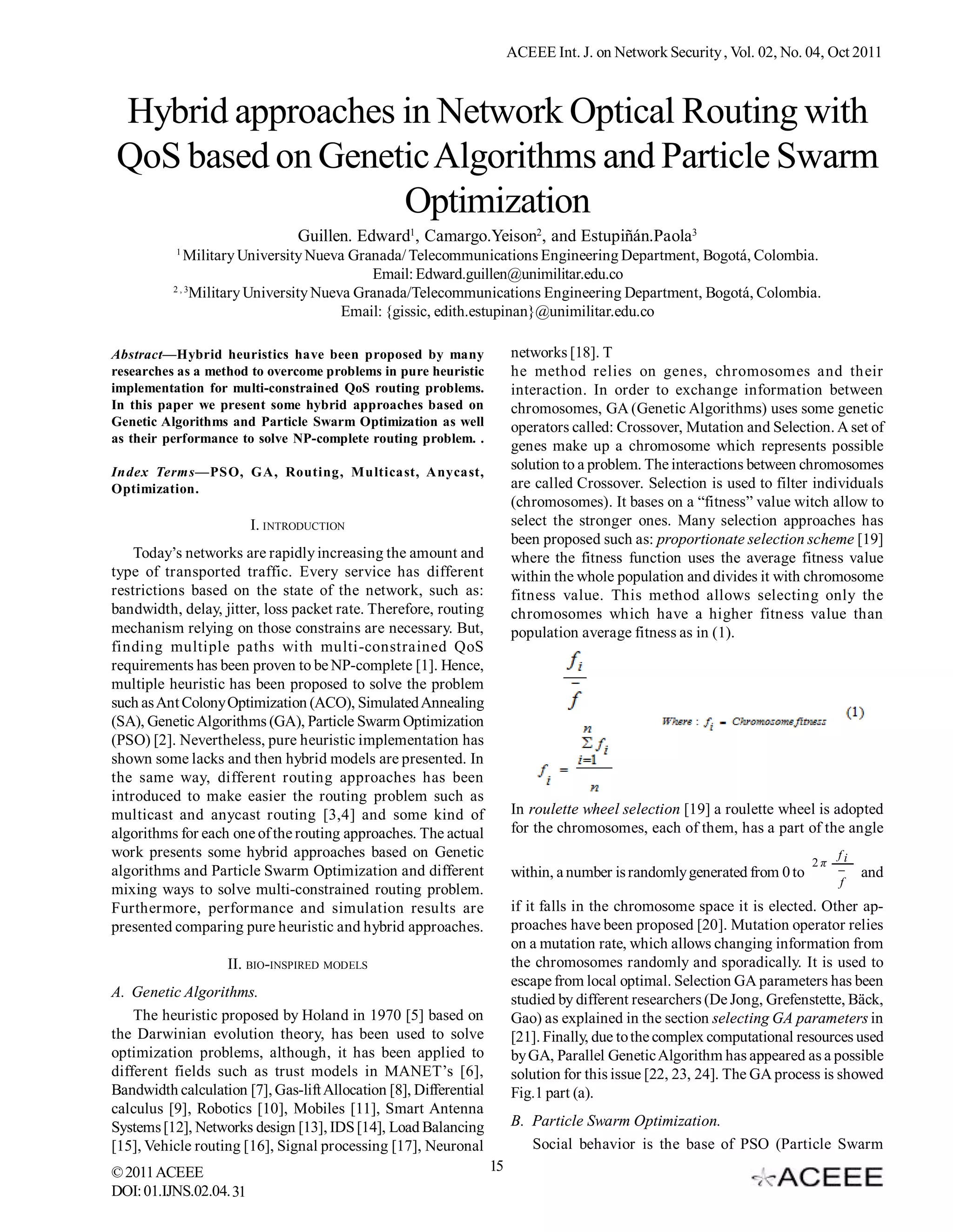 ACEEE Int. J. on Network Security , Vol. 02, No. 04, Oct 2011 Hybrid approaches in Network Optical Routing with QoS based on Genetic Algorithms and Particle Swarm Optimization Guillen. Edward1, Camargo.Yeison2, and Estupiñán.Paola3 1 Military University Nueva Granada/ Telecommunications Engineering Department, Bogotá, Colombia. Email: Edward.guillen@unimilitar.edu.co 2,3 Military University Nueva Granada/Telecommunications Engineering Department, Bogotá, Colombia. Email: {gissic, edith.estupinan}@unimilitar.edu.co Abstract—Hybrid heuristics have been proposed by many networks [18]. T researches as a method to overcome problems in pure heuristic he method relies on genes, chromosomes and their implementation for multi-constrained QoS routing problems. interaction. In order to exchange information between In this paper we present some hybrid approaches based on chromosomes, GA (Genetic Algorithms) uses some genetic Genetic Algorithms and Particle Swarm Optimization as well operators called: Crossover, Mutation and Selection. A set of as their performance to solve NP-complete routing problem. . genes make up a chromosome which represents possible Index Terms—PSO, GA, Routing, Multicast, Anycast, solution to a problem. The interactions between chromosomes Optimization. are called Crossover. Selection is used to filter individuals (chromosomes). It bases on a “fitness” value witch allow to I. INTRODUCTION select the stronger ones. Many selection approaches has been proposed such as: proportionate selection scheme [19] Today’s networks are rapidly increasing the amount and where the fitness function uses the average fitness value type of transported traffic. Every service has different within the whole population and divides it with chromosome restrictions based on the state of the network, such as: fitness value. This method allows selecting only the bandwidth, delay, jitter, loss packet rate. Therefore, routing chromosomes which have a higher fitness value than mechanism relying on those constrains are necessary. But, population average fitness as in (1). finding multiple paths with multi-constrained QoS requirements has been proven to be NP-complete [1]. Hence, multiple heuristic has been proposed to solve the problem such as Ant Colony Optimization (ACO), Simulated Annealing (SA), Genetic Algorithms (GA), Particle Swarm Optimization (PSO) [2]. Nevertheless, pure heuristic implementation has shown some lacks and then hybrid models are presented. In the same way, different routing approaches has been introduced to make easier the routing problem such as multicast and anycast routing [3,4] and some kind of In roulette wheel selection [19] a roulette wheel is adopted algorithms for each one of the routing approaches. The actual for the chromosomes, each of them, has a part of the angle work presents some hybrid approaches based on Genetic fi 2π algorithms and Particle Swarm Optimization and different within, a number is randomly generated from 0 to  and f mixing ways to solve multi-constrained routing problem. Furthermore, performance and simulation results are if it falls in the chromosome space it is elected. Other ap- presented comparing pure heuristic and hybrid approaches. proaches have been proposed [20]. Mutation operator relies on a mutation rate, which allows changing information from II. BIO-INSPIRED MODELS the chromosomes randomly and sporadically. It is used to escape from local optimal. Selection GA parameters has been A. Genetic Algorithms. studied by different researchers (De Jong, Grefenstette, Bäck, The heuristic proposed by Holand in 1970 [5] based on Gao) as explained in the section selecting GA parameters in the Darwinian evolution theory, has been used to solve [21]. Finally, due to the complex computational resources used optimization problems, although, it has been applied to by GA, Parallel Genetic Algorithm has appeared as a possible different fields such as trust models in MANET’s [6], solution for this issue [22, 23, 24]. The GA process is showed Bandwidth calculation [7], Gas-lift Allocation [8], Differential Fig.1 part (a). calculus [9], Robotics [10], Mobiles [11], Smart Antenna Systems [12], Networks design [13], IDS [14], Load Balancing B. Particle Swarm Optimization. [15], Vehicle routing [16], Signal processing [17], Neuronal Social behavior is the base of PSO (Particle Swarm © 2011 ACEEE 15 DOI: 01.IJNS.02.04. 31 