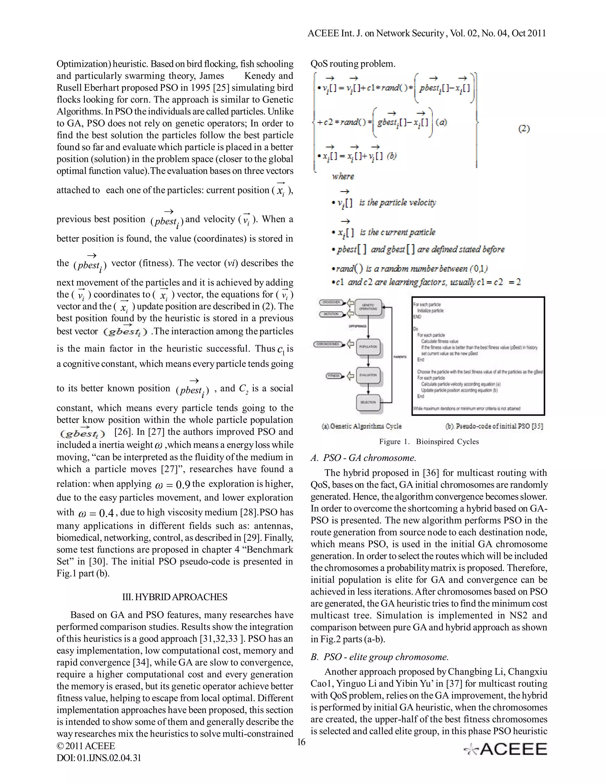 ACEEE Int. J. on Network Security , Vol. 02, No. 04, Oct 2011 Optimization) heuristic. Based on bird flocking, fish schooling QoS routing problem. and particularly swarming theory, James Kenedy and Rusell Eberhart proposed PSO in 1995 [25] simulating bird flocks looking for corn. The approach is similar to Genetic Algorithms. In PSO the individuals are called particles. Unlike to GA, PSO does not rely on genetic operators; In order to find the best solution the particles follow the best particle found so far and evaluate which particle is placed in a better position (solution) in the problem space (closer to the global optimal function value).The evaluation bases on three vectors attached to each one of the particles: current position ( xi ),  previous best position ( pbest ) and velocity ( vi ). When a i better position is found, the value (coordinates) is stored in  the ( pbest ) vector (fitness). The vector (vi) describes the i next movement of the particles and it is achieved by adding the ( vi ) coordinates to ( xi ) vector, the equations for ( vi ) vector and the ( xi ) update position are described in (2). The best position found by the heuristic is stored in a previous best vector .The interaction among the particles is the main factor in the heuristic successful. Thus c1 is a cognitive constant, which means every particle tends going  to its better known position ( pbest ) , and C2 is a social i constant, which means every particle tends going to the better know position within the whole particle population [26]. In [27] the authors improved PSO and included a inertia weight  ,which means a energy loss while Figure 1. Bioinspired Cycles moving, “can be interpreted as the fluidity of the medium in A. PSO - GA chromosome. which a particle moves [27]”, researches have found a The hybrid proposed in [36] for multicast routing with relation: when applying   0.9 the exploration is higher, , QoS, bases on the fact, GA initial chromosomes are randomly due to the easy particles movement, and lower exploration generated. Hence, the algorithm convergence becomes slower. with   0.4 , due to high viscosity medium [28].PSO has In order to overcome the shortcoming a hybrid based on GA- PSO is presented. The new algorithm performs PSO in the many applications in different fields such as: antennas, route generation from source node to each destination node, biomedical, networking, control, as described in [29]. Finally, which means PSO, is used in the initial GA chromosome some test functions are proposed in chapter 4 “Benchmark generation. In order to select the routes which will be included Set” in [30]. The initial PSO pseudo-code is presented in the chromosomes a probability matrix is proposed. Therefore, Fig.1 part (b). initial population is elite for GA and convergence can be achieved in less iterations. After chromosomes based on PSO III. HYBRID APROACHES are generated, the GA heuristic tries to find the minimum cost Based on GA and PSO features, many researches have multicast tree. Simulation is implemented in NS2 and performed comparison studies. Results show the integration comparison between pure GA and hybrid approach as shown of this heuristics is a good approach [31,32,33 ]. PSO has an in Fig.2 parts (a-b). easy implementation, low computational cost, memory and B. PSO - elite group chromosome. rapid convergence [34], while GA are slow to convergence, require a higher computational cost and every generation Another approach proposed by Changbing Li, Changxiu the memory is erased, but its genetic operator achieve better Cao1, Yinguo Li and Yibin Yu’ in [37] for multicast routing fitness value, helping to escape from local optimal. Different with QoS problem, relies on the GA improvement, the hybrid implementation approaches have been proposed, this section is performed by initial GA heuristic, when the chromosomes is intended to show some of them and generally describe the are created, the upper-half of the best fitness chromosomes way researches mix the heuristics to solve multi-constrained is selected and called elite group, in this phase PSO heuristic © 2011 ACEEE 16 DOI: 01.IJNS.02.04. 31 