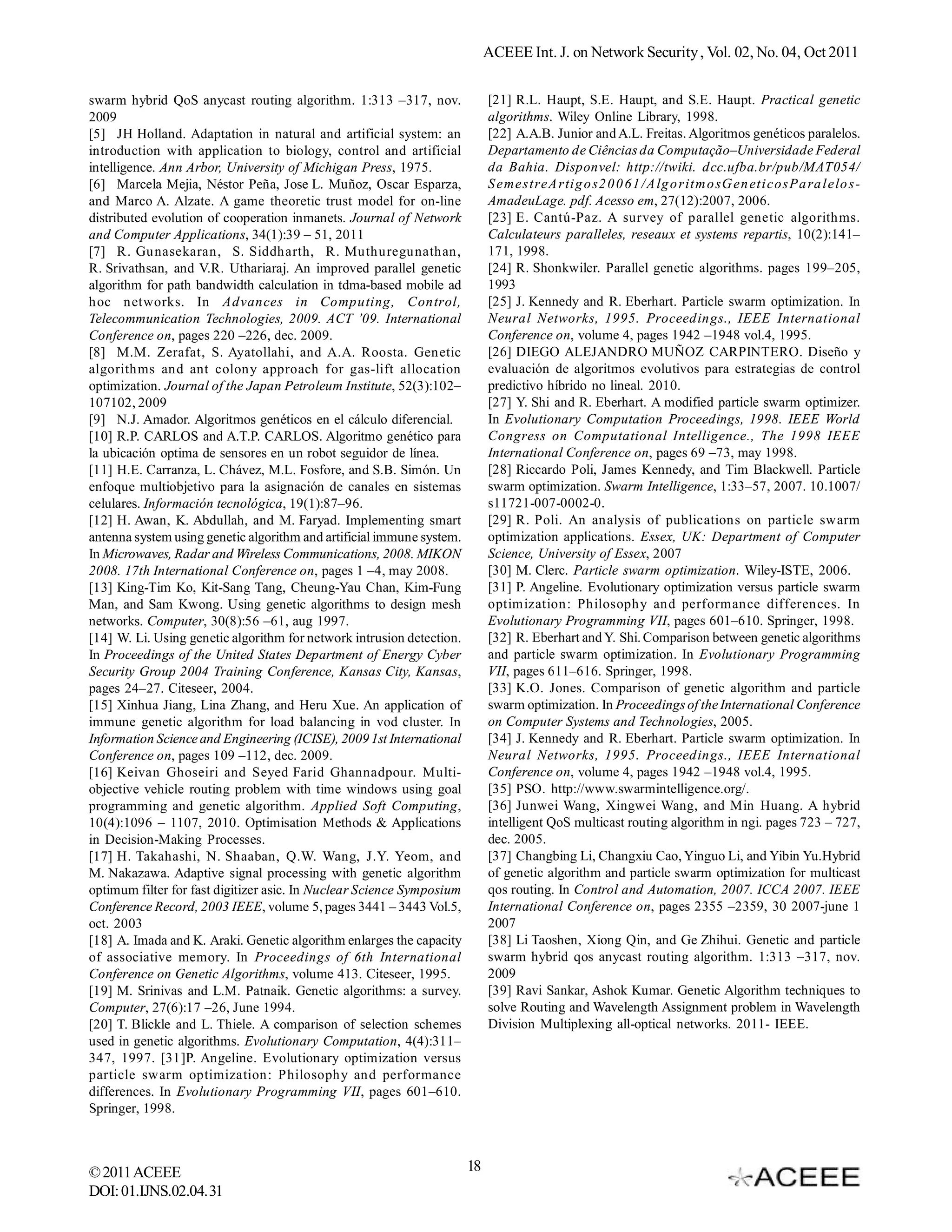 ACEEE Int. J. on Network Security , Vol. 02, No. 04, Oct 2011 swarm hybrid QoS anycast routing algorithm. 1:313 –317, nov. [21] R.L. Haupt, S.E. Haupt, and S.E. Haupt. Practical genetic 2009 algorithms. Wiley Online Library, 1998. [5] JH Holland.  Adaptation  in  natural  and  artificial  system:  an [22] A.A.B. Junior and A.L. Freitas. Algoritmos genéticos paralelos. introduction with application to biology, control and artificial Departamento de Ciências da Computação–Universidade Federal intelligence. Ann Arbor, University of Michigan Press, 1975. da Bahia. Disponvel: http://twiki. dcc.ufba.br/pub/MAT054/ [6] Marcela Mejia, Néstor Peña, Jose L. Muñoz, Oscar Esparza, S emest reA rti g o s2 0 0 61 / A lg o rit m o sG en et i cosPa ra l elo s- and Marco A. Alzate. A game theoretic trust model for on-line AmadeuLage. pdf. Acesso em, 27(12):2007, 2006. distributed evolution of cooperation inmanets. Journal of Network [23] E. Cantú-Paz.  A  survey  of  parallel  genetic  algorithms. and Computer Applications, 34(1):39 – 51, 2011 Calculateurs paralleles, reseaux et systems repartis, 10(2):141– [7] R. Gunasekaran,  S. Siddharth,  R. Muthuregunathan, 171, 1998. R. Srivathsan,  and  V.R.  Uthariaraj. An  improved  parallel  genetic [24] R. Shonkwiler.  Parallel  genetic  algorithms.  pages  199–205, algorithm for path bandwidth calculation in tdma-based mobile ad 1993 hoc networks. In Advances in Computing, Control, [25] J. Kennedy  and  R. Eberhart.  Particle  swarm  optimization.  In Telecommunication Technologies, 2009. ACT ’09. International Neural Networks, 1995. Proceedings., IEEE International Conference on, pages 220 –226, dec. 2009. Conference on, volume 4, pages 1942 –1948 vol.4, 1995. [8] M.M. Zerafat, S. Ayatollahi, and A.A. Roosta. Genetic [26] DIEGO ALEJANDRO MUÑOZ CARPINTERO. Diseño y algorithms and ant colony approach for gas-lift allocation evaluación de algoritmos evolutivos para estrategias de control optimization. Journal of the Japan Petroleum Institute, 52(3):102– predictivo híbrido no lineal. 2010. 107102, 2009 [27] Y. Shi  and R. Eberhart. A modified  particle  swarm  optimizer. [9] N.J. Amador. Algoritmos genéticos en el cálculo diferencial. In Evolutionary Computation Proceedings, 1998. IEEE World [10] R.P. CARLOS and A.T.P. CARLOS. Algoritmo genético para Congress on Computational Intelligence., The 1998 IEEE la ubicación optima de sensores en un robot seguidor de línea. International Conference on, pages 69 –73, may 1998. [11] H.E. Carranza, L. Chávez, M.L. Fosfore, and S.B. Simón. Un [28] Riccardo Poli, James Kennedy, and Tim Blackwell. Particle enfoque multiobjetivo para la asignación de canales en sistemas swarm optimization. Swarm Intelligence, 1:33–57, 2007. 10.1007/ celulares. Información tecnológica, 19(1):87–96. s11721-007-0002-0. [12] H. Awan,  K. Abdullah,  and  M. Faryad.  Implementing  smart [29] R. Poli.  An  analysis  of  publications  on  particle  swarm antenna system using genetic algorithm and artificial immune system. optimization applications. Essex, UK: Department of Computer In Microwaves, Radar and Wireless Communications, 2008. MIKON Science, University of Essex, 2007 2008. 17th International Conference on, pages 1 –4, may 2008. [30] M. Clerc.  Particle swarm optimization. Wiley-ISTE, 2006. [13] King-Tim Ko, Kit-Sang Tang, Cheung-Yau Chan, Kim-Fung [31] P. Angeline.  Evolutionary  optimization versus  particle  swarm Man, and Sam Kwong. Using genetic algorithms to design mesh optimization: Philosophy and performance differences. In networks. Computer, 30(8):56 –61, aug 1997. Evolutionary Programming VII, pages 601–610. Springer, 1998. [14] W. Li. Using genetic algorithm for network intrusion detection. [32] R. Eberhart and Y. Shi. Comparison between genetic algorithms In Proceedings of the United States Department of Energy Cyber and particle swarm optimization. In Evolutionary Programming Security Group 2004 Training Conference, Kansas City, Kansas, VII, pages 611–616. Springer, 1998. pages 24–27. Citeseer, 2004. [33] K.O. Jones. Comparison of genetic algorithm and particle [15] Xinhua Jiang, Lina Zhang, and Heru Xue. An application of swarm optimization. In Proceedings of the International Conference immune genetic algorithm for load balancing in vod cluster. In on Computer Systems and Technologies, 2005. Information Science and Engineering (ICISE), 2009 1st International [34] J. Kennedy  and  R. Eberhart.  Particle  swarm  optimization.  In Conference on, pages 109 –112, dec. 2009. Neural Networks, 1995. Proceedings., IEEE International [16] Keivan Ghoseiri and Seyed Farid Ghannadpour. Multi- Conference on, volume 4, pages 1942 –1948 vol.4, 1995. objective vehicle routing problem with time windows using goal [35] PSO. http://www.swarmintelligence.org/. programming and genetic algorithm. Applied Soft Computing, [36] Junwei Wang, Xingwei Wang, and Min Huang. A hybrid 10(4):1096 – 1107, 2010. Optimisation Methods & Applications intelligent QoS multicast routing algorithm in ngi. pages 723 – 727, in Decision-Making Processes. dec. 2005. [17] H. Takahashi,  N. Shaaban,  Q.W.  Wang,  J.Y.  Yeom,  and [37] Changbing Li, Changxiu Cao, Yinguo Li, and Yibin Yu.Hybrid M. Nakazawa. Adaptive  signal  processing  with  genetic  algorithm of genetic algorithm and particle swarm optimization for multicast optimum filter for fast digitizer asic. In Nuclear Science Symposium qos routing. In Control and Automation, 2007. ICCA 2007. IEEE Conference Record, 2003 IEEE, volume 5, pages 3441 – 3443 Vol.5, International Conference on, pages 2355 –2359, 30 2007-june 1 oct. 2003 2007 [18] A. Imada and K. Araki. Genetic algorithm enlarges the capacity [38] Li Taoshen,  Xiong  Qin,  and  Ge Zhihui.  Genetic  and  particle of associative memory. In Proceedings of 6th International swarm hybrid qos anycast routing algorithm. 1:313 –317, nov. Conference on Genetic Algorithms, volume 413. Citeseer, 1995. 2009 [19] M. Srinivas and L.M. Patnaik. Genetic algorithms: a survey. [39] Ravi Sankar, Ashok Kumar. Genetic Algorithm techniques to Computer, 27(6):17 –26, June 1994. solve Routing and Wavelength Assignment problem in Wavelength [20] T. Blickle  and  L. Thiele.  A  comparison  of  selection  schemes Division Multiplexing all-optical networks. 2011- IEEE. used in genetic algorithms. Evolutionary Computation, 4(4):311– 347, 1997. [31]P. Angeline. Evolutionary optimization versus particle swarm optimization: Philosophy and performance differences. In Evolutionary Programming VII, pages 601–610. Springer, 1998. © 2011 ACEEE 18 DOI: 01.IJNS.02.04.31 