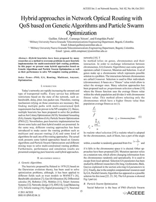 ACEEE Int. J. on Network Security , Vol. 02, No. 04, Oct 2011



Hybrid approaches in Network Optical Routing with
QoS based on Genetic Algorithms and Particle Swarm
                  Optimization
                                Guillen. Edward1, Camargo.Yeison2, and Estupiñán.Paola3
           1
            Military University Nueva Granada/ Telecommunications Engineering Department, Bogotá, Colombia.
                                          Email: Edward.guillen@unimilitar.edu.co
          2,3
              Military University Nueva Granada/Telecommunications Engineering Department, Bogotá, Colombia.
                                      Email: {gissic, edith.estupinan}@unimilitar.edu.co

Abstract—Hybrid heuristics have been proposed by many                   networks [18]. T
researches as a method to overcome problems in pure heuristic           he method relies on genes, chromosomes and their
implementation for multi-constrained QoS routing problems.              interaction. In order to exchange information between
In this paper we present some hybrid approaches based on                chromosomes, GA (Genetic Algorithms) uses some genetic
Genetic Algorithms and Particle Swarm Optimization as well              operators called: Crossover, Mutation and Selection. A set of
as their performance to solve NP-complete routing problem. .
                                                                        genes make up a chromosome which represents possible
Index Terms—PSO, GA, Routing, Multicast, Anycast,
                                                                        solution to a problem. The interactions between chromosomes
Optimization.                                                           are called Crossover. Selection is used to filter individuals
                                                                        (chromosomes). It bases on a “fitness” value witch allow to
                         I. INTRODUCTION                                select the stronger ones. Many selection approaches has
                                                                        been proposed such as: proportionate selection scheme [19]
    Today’s networks are rapidly increasing the amount and              where the fitness function uses the average fitness value
type of transported traffic. Every service has different                within the whole population and divides it with chromosome
restrictions based on the state of the network, such as:                fitness value. This method allows selecting only the
bandwidth, delay, jitter, loss packet rate. Therefore, routing          chromosomes which have a higher fitness value than
mechanism relying on those constrains are necessary. But,               population average fitness as in (1).
finding multiple paths with multi-constrained QoS
requirements has been proven to be NP-complete [1]. Hence,
multiple heuristic has been proposed to solve the problem
such as Ant Colony Optimization (ACO), Simulated Annealing
(SA), Genetic Algorithms (GA), Particle Swarm Optimization
(PSO) [2]. Nevertheless, pure heuristic implementation has
shown some lacks and then hybrid models are presented. In
the same way, different routing approaches has been
introduced to make easier the routing problem such as
multicast and anycast routing [3,4] and some kind of                    In roulette wheel selection [19] a roulette wheel is adopted
algorithms for each one of the routing approaches. The actual           for the chromosomes, each of them, has a part of the angle
work presents some hybrid approaches based on Genetic                                                                           fi
                                                                                                                           2π
algorithms and Particle Swarm Optimization and different                within, a number is randomly generated from 0 to            and
                                                                                                                                f
mixing ways to solve multi-constrained routing problem.
Furthermore, performance and simulation results are                     if it falls in the chromosome space it is elected. Other ap-
presented comparing pure heuristic and hybrid approaches.               proaches have been proposed [20]. Mutation operator relies
                                                                        on a mutation rate, which allows changing information from
                   II. BIO-INSPIRED MODELS                              the chromosomes randomly and sporadically. It is used to
                                                                        escape from local optimal. Selection GA parameters has been
A. Genetic Algorithms.                                                  studied by different researchers (De Jong, Grefenstette, Bäck,
    The heuristic proposed by Holand in 1970 [5] based on               Gao) as explained in the section selecting GA parameters in
the Darwinian evolution theory, has been used to solve                  [21]. Finally, due to the complex computational resources used
optimization problems, although, it has been applied to                 by GA, Parallel Genetic Algorithm has appeared as a possible
different fields such as trust models in MANET’s [6],                   solution for this issue [22, 23, 24]. The GA process is showed
Bandwidth calculation [7], Gas-lift Allocation [8], Differential        Fig.1 part (a).
calculus [9], Robotics [10], Mobiles [11], Smart Antenna
Systems [12], Networks design [13], IDS [14], Load Balancing            B. Particle Swarm Optimization.
[15], Vehicle routing [16], Signal processing [17], Neuronal               Social behavior is the base of PSO (Particle Swarm
© 2011 ACEEE                                                       15
DOI: 01.IJNS.02.04. 31
 
