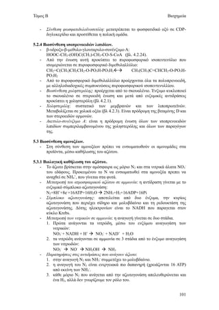 Τόμος Β                                                                 Βιοχημεία


   -   Σύνθεση φωσφατιδυλοϊνοσιτόλη: μετατρέπεται το φωσφατιδικό οξύ σε CDP-
       διγλυκερίδιο και προστίθεται η πολική ομάδα.

5.2.4 Βιοσύνθεση ισοπρενοειδών λιπιδίων.
    - β-υδροξυ-β-μεθυλο-γλουταρυλο-συνένζυμο Α:
       HOOC-CH2-(OH)C(CH2)-CH2-CO-S-CoA (βλ. 4.2.24).
    - Από την ένωση αυτή προκύπτει το πυροφωσφορικό ισοπεντενύλιο που
       ισομεριώνεται σε πυροφωσφορικό διμεθυλαλλύλιο:
       CH2=C(CH3)CH2CH2-O-PO3H-PO3H2                CH3(CH3)C=CHCH2-O-PO3H-
       PO3H2
    - Από το πυροφωσφορικό διμεθυλαλλύλιο προέρχονται όλα τα πολυπρενοειδή,
       με αλληλοδιαδοχικές συμπυκνώσεις πυροφωσφορικού ισοπεντενυλλίου.
    - Βιοσύνθεση χοληστερόλης: προέρχεται από το σκουαλένιο. Ένζυμο κυκλοποιεί
       το σκουαλένιο σε στεροειδή ένωση και μετά από ενζυμικές αντιδράσεις
       προκύπτει η χοληστερόλη (βλ 4.2.1).
    - Χοληστερόλη: συστατικό των μεμβρανών και των λιποπρωτεϊνών.
       Μεταβολίζεται σε χολικά οξέα (βλ 4.2.3). Είναι πρόδρομη της βιταμίνης D και
       των στεροειδών ορμονών.
    - Ακετυλο-συνένζυμο Α: είναι η πρόδρομη ένωση όλων των ισοπρενοειδών
       λιπιδίων συμπεριλαμβανομένου της χοληστερόλης και όλων των παραγόγων
       της.

5.3 Βιοσύνθεση αμινοξέων.
    - Στη σύνθεση των αμινοξέων πρέπει να ενσωματωθούν οι αμινομάδες στα
       προϊόντα, μέσω καθήλωσης του αζώτου.

5.3.1 Βιολογική καθήλωση του αζώτου.
    - Το άζωτο βρίσκεται στην αμόσφαιρα ως μόριο Ν2 και στα νιτρικά άλατα ΝΟ3-
       του εδάφους. Προκειμένου το Ν να ενσωματωθεί στα αμινοξέα πρεπει να
       αναχθεί σε ΝΗ4+, που γίνεται στα φυτά.
    - Μετατροπή του ατμοσφαιρικού αζώτου σε αμμωνία: η αντίδραση γίνεται με το
       ενζυμικό σύμπλοκο αζωτογονάση:
       N2+8H++8e-+16ATP+16H2O  2NH3+H2+16ADP+16Pi
    - Σύμπλοκο αζωτογονάσης: αποτελείται από δυο ένζυμα, την κυρίως
       αζωτογονάση που περιέχει σίδηρο και μολυβδαίνιο και τη ρεδουκτάση της
       αζωτογονάσης. Δότης ηλεκτρονίων είναι το NADH που παραγεται στον
       κύκλο Krebs.
    - Μετατροπή των νιτρικών σε αμμωνία: η αναγωγή γίνεται σε δυο στάδια.
       1. Πρώτα ανάγονται τα νιτρώδη, μέσω του ενζύμου αναγωγάση των
           νιτρικών:
           NO3- + NADH + H+  NO2- + NAD+ + H2O
       2. τα νιτρώδη ανάγονται σε αμμωνία σε 3 στάδια από το ένζυμο αναγωγάση
           των νιτρωδών:
           NO2-  NO-  NH2OH  NH3
    - Παρατηρήσεις στις αντιδράσεις που ανάγουν άζωτο:
       1. στην αναγωγή Ν2 και ΝΗ3- συμμετέχει το μολυβδαίνιο.
       2. η αναγωγή του Ν2 είναι ενεργειακά πιο δαπανηρή (χρειάζονται 16 ΑΤΡ)
           από εκείνη των ΝΗ3-.
       3. κάθε μόριο Ν2 που ανάγεται από την αζωτογονάση απελευθερώνεται και
           ένα Η2, αλλά δεν γνωρίζουμε τον ρόλο του.


                                                                              101
 