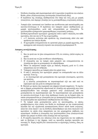 Τόμος Β                                                               Βιοχημεία


   -   Σύνθεση γλυκόζης από πυρισταφυλικό οξύ ή αμινοξέα ή προϊόντα του κύκλου
       Krebs, μέσω γλυκονεογένεσης (αντίστροφη γλυκολυτική οδός).
   -   Η περίσσεια της γλυκόζης αποθηκεύεται στο ύπαρ και τους μύς με μορφή
       γλυκογόνου, που παρεχει γλυκόζη για τις μεσοπρόθεσμες ενεργειακές ανάγκες
       .
   -   Λιπαρά οξέα: συστατικά των λιπιδίων και συνθέτονται από ακετυλομάδες και
       ακετυλο-συνένζυμο Α. Η περίσσεια των λιπαρών οξέων αποθηκεύεται με
       μορφή τριγλυκεριδίων, μετά από εστεροποίηση με γλυκερόλη. Τα
       τριγλυκερίδια εξυπηρετούν μακροπρόθεσμες ενεργειακές ανάγκες.
   -   Σύνθεση πρωτεϊνικών αμινοξέων: χρειάζεται τόσο ο από C σκελετός του κάθε
       αμινοξέος, όσο και και το Ν της α-αμινομάδας.
       1. ο C σκελετός αντλείται από προϊόντα της γλυκολυτικής οδού είτε από
           προϊόντα του κύκλου Krebs.
       2. Η αμινομάδα ενσωματώνεται σε οργανικά μόρια με μορφή αμμωνίας, που
           προέρχεται από αναγωγή νιτρικών και αναγωγή ατμοσφαιρικού Ν.

Ασκησεις αυταξιλόγησης.
  - A.
     1. Και τα φυτά και τα ζώα ενσωματώνουν CO2 σε ενώσεις, (αλλά κυρίως τα
         φυτά).
     2. Και τα φυτά και τα ζώα συνθέτουν υδατάνθρακες.
     3. Η γλυκερόλη και τα λιπαρά οξέα μπορούν και ενσωματώνονται σε
         γλυκόζη και άρα να μετατραπούν σε υδατάνθρακα.
     4. Μόνο τα ακόρεστα λιπαρά οξέα με διπλούς δεσμούς μετά το C9 είναι
         απαραίτητα για τον άνθρωπο.
     5. Υπάρχουν πρωτεΐνες με λιπαρά οξέα στο μόριό τους.
     6. Ο από C σκελετός των αμινοξέων μπορεί να ενσωματωθεί και σε άλλο
         αμινοξύ. Έτσι λχ
         α. το γλουταμινικό οξύ μετατρέπεται στα αμινοξέα γλουταμίνη, αργινίνη
         και προλίνη,
         β. η αλανίνη μετατρέπεται σε πυροσταφυλικό οξύ και από εκεί σε
         οξαλοξικό οξύ και μετά σε ασπαραγινικό οξύ.
  - Β. Φαγητά με άμυλο (πχ ζυμαρικά) και ζάχαρη (γλυκά) παχαίνουν. Το άμυλο
     και η ζάχαρη μετατρέπονται υδρολυτικά σε γλυκόζη και φρουκτόζη που όταν
     φωσφορυλιωθούν στα κύτταρα μπαίνουν στην γλυκολυτική οδό και
     μετατρέπονται σε πυροσταφυλικό οξύ. Το πυροσταφυλικό οξύ μετατρέπεται
     σε ακετυλο-συνένζυμο Α που είναι πρόδρομη ένωση για τα λιπαρά οξέα, τα
     οποία εστεροποιούνται με γλυκερόλη και με φωσφορική διυδροξυακετόνη και
     τα τριγλυκερίδια που προκύπτουν αποθηκεύονται στο λίπος.
  - Γ. Τα λιπαρά οξέα μετατρέπονται μόνο σε ακετυλομάδες, οι οποίες
     μεταβολιζόμενες στον κύκλο του Krebs σε συνδιασμό με την αναπνευστική
     αλυσίδα και την οξειδωτική φωσφορυλίωση δίνουν ικανά ποσά ενέργειας,
     αλλά δεν είναι πηγή C για τη σύνθεση υδατανθράκων και στου σκελετού των
     αμινοξέων τα οποία είναι απαραίτητα για την μεκροχρόνια επιβίωση του
     οργανισμού. Αντίθετα η γλυκερόλη των τριγλυκεριδίων είναι γλυκογεννετικό
     προϊόν και μπορεί να δώσει τόσο γλυκόζη όσο και αμινοξέα.
  - Δ. Η καζεΐνη (πρωτεΐνη του γάλατος) είναι πιο σημαντική για την επιβίωση
     από το βούτυρο ή την ζάχαρη, γιατί ως πρωτεΐνη περιέχει αμινοξέα και
     συνεπώς Ν. Χωρίς καζεΐνη δεν ανανεώνονται οι αζωτούχες ενώσεις, όπως τα
     αμινοξέα.


                                                                            104
 