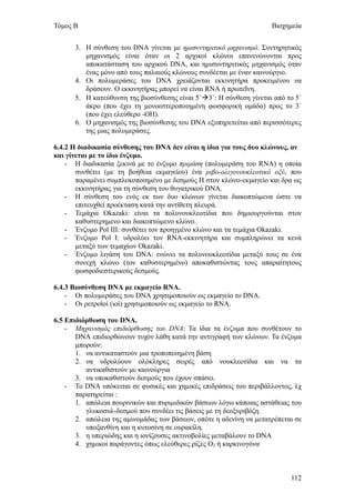 Τόμος Β                                                              Βιοχημεία


      3. Η σύνθεση του DNA γίνεται με ημισυντηριτικό μηχανισμό. Συντηρητικός
         μηχανισμός είναι όταν οι 2 αρχικοί κλώνοι επανενώνονται προς
         αποκατάσταση του αρχικού DNA, και ημισυντηριτικός μηχανισμός όταν
         ένας μόνο από τους παλαιούς κλώνους συνδέεται με έναν καινούργιο.
      4. Οι πολυμεράσες του DNA χρειάζονται εκκινητήρα προκειμένου να
         δράσουν. Ο εκκινητήρας μπορεί να είναι RNA ή πρωτεΐνη.
      5. Η κατεύθυνση της βιοσύνθεσης είναι 5΄3΄: Η σύνθεση γίνεται από το 5΄
         άκρο (που έχει τη μονοεστεροποιημένη φωσφορική ομάδα) προς το 3΄
         (που έχει ελεύθερο -ΟΗ).
      6. Ο μηχανισμός της βιοσύνθεσης του DNA εξυπηρετείται από περισσότερες
         της μιας πολυμεράσες.

6.4.2 Η διαδικασία σύνθεσης του DNA δεν είναι η ίδια για τους δυο κλώνους, αν
και γίνεται με το ίδιο ένζυμο.
    - Η διαδικασία ξεκινά με το ένζυμο πριμάση (πολυμεράση του RNA) η οποία
       συνθέτει (με τη βοήθεια εκμαγείου) ένα ριβο-ολιγονουκλεοτικό οξύ, που
       παραμένει συμπλοκοποιημένο με δεσμούς Η στον κλώνο-εκμαγείο και δρα ως
       εκκινητήρας για τη σύνθεση του θυγατρικού DNA.
    - Η σύνθεση του ενός εκ των δυο κλώνων γίνεται διακοπτώμενα ώστε να
       επιτευχθεί προέκταση κατά την αντίθετη πλευρά.
    - Τεμάχια Okazaki: είναι τα πολυνουκλεοτίδια που δημιουργούνται στον
       καθυστερημενο και διακοπτώμενο κλώνο.
    - Ένζυμο Pol III: συνθέτει τον προηγμένο κλώνο και τα τεμάχια Okazaki.
    - Ένζυμο Pol Ι: υδρολύει τον RNA-εκκινητήρα και συμπληρώνει τα κενά
       μεταξύ των τεμαχίων Okazaki.
    - Ένζυμο λιγάση του DNA: ενώνει τα πολυνουκλεοτίδια μεταξύ τους σε ένα
       συνεχή κλώνο (τον καθυστερημένο) αποκαθιστώντας τους απαραίτητους
       φωσφοδιεστερικούς δεσμούς.

6.4.3 Βιοσύνθεση DNA με εκμαγείο RNA.
    - Οι πολυμεράσες του DNA χρησιμοποιούν ως εκμαγείο το DNA.
    - Οι ρετροϊοί (ιοί) χρησιμοποιούν ως εκμαγείο το RNA.

6.5 Επιδιόρθωση του DNA.
    - Μηχανισμός επιδιόρθωσης του DNA: Τα ίδια τα ένζυμα που συνθέτουν το
       DNA επιδιορθώνουν τυχόν λάθη κατά την αντιγραφή των κλώνων. Τα ένζυμα
       μπορούν:
       1. να αντικαταστούν μια τροποποιημένη βάση
       2. να υδρολύουν ολόκληρες σειρές από νουκλεοτίδια και να τα
          αντικαθιστούν με καινούργια
       3. να υποκαθιστούν δεσμούς που έχουν σπάσει.
    - Το DNA υπόκειται σε φυσικές και χημικές επιδράσεις του περιβάλλοντος, λχ
       παρατηρείται :
       1. απώλεια πουρινικών και πυριμιδικών βάσεων λόγω κάποιας αστάθειας του
          γλυκοσυλ-δεσμού που συνδέει τις βάσεις με τη δεοξυριβόζη.
       2. απώλεια της αμινομάδας των βάσεων, οπότε η αδενίνη να μετατρέπεται σε
          υποξανθίνη και η κυτοσίνη σε ουρακίλη.
       3. η υπεριώδης και η ιονίζουσες ακτινοβολίες μεταβάλουν το DNA
       4. χημικοί παράγοντες όπως ελεύθερες ρίζες Ο2 ή καρκινογόνα



                                                                           112
 