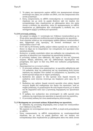 Τόμος Β                                                                Βιοχημεία


       2. Το μήκος των πρωτογενών μορίων mRNA στα προκαρυωτικά κύτταρα
          αντιστοιχεί στο μήκος του γονιδίου του DNA, ενώ στα ευκαρυωτικά είναι
          γενικά μεγαλύτερο .
       3. Στους ευκαρυωτικούς τα mRNA συσκευάζονται σε νουκλεοπρωτεϊνικά
          σύμπλοκα και με αυτή τη μορφή βγαίνουν από τον πυρήνα στο
          κυτταρόπλασμα όπου συμπλεκονται με ριβοσωμάτια πάνω στα οποία
          γίνεται η σύνθεση της πρωτεΐνης, στους δε προκαρυωτικούς το mRNA
          συμπλέκεται με ριβοσωμάτια πριν ολοκληρωθεί η σύνθεσή του, ενώ
          ταυτόχρονα αρχίζει η σύνθεση των πρωτεϊνών.

7.1.2 Ο γεννετικός κώδικας.
    - Δεν μπορεί να υπάρξει 1:1 αντιστοιχία των 4 βάσεων (νουκλεοτιδίων) με τα
       20 και πλέον αμινοξέα που συνθέτονται κατά τη δημιουργία των πρωτεϊνών.
    - Αυτό εξηγείται τελικά με την αντιστοίχηση τριάδων βάσεων (νουκλεοτιδίων)
       προς σχηματισμό ενός αμινοξέος. Οι δυνατοί συνδιασμοί των 4
       νουκλεοτιδίων ειναι 43=64.
    - Οι 61 από τις 64 δυνατές τριάδες ορίζουν κάποιο αμινοξύ και οι υπόλοιπες 3
       δίνουν το σήμα για να σταματήσουν την ενσωμάτωση των αμινοξέων στην
       πεπτιδική αλυσίδα.
    - Κωδικόνιο: η τριάδα νουκλεϊκών οξέων που καθορίζει την ενσωμάτωση ενός
       αμινοξέος σε πρωτεΐνη ή τον τερματισμό της πρωτεϊνικής σύνθεσης.
    - Ο γεννετικός κώδικας είναι καθολικός, δηλ ισχύει σε όλη την εξελικτική
       κλίμακα. Μικρές αποκλίσεις από την καθολικότητα παρατηρείται στα
       μιτοχόνδρια, που έχουν το δικό τους DNA που κωδικεύει μιτοχονδριακές
       πρωτεΐνες.
    - Χαρακτηριστικά του γεννετικού κώδικα:
       1. Ο γεννετικός κώδικας είναι εκφυλισμένος: τα αμινοξέα καθορίζονται από
           2-6 κωδικόνια, πλην της μεθειονίνης και της τρυπτοφάνης.Αυτό λέγεται
           εκφύλιση και επιτρέπει στον κώδικα να ενσωματώνει τις πρωτεΐνες στο
           σωστό αμινοξύ ακόμη και αν τύχουν μεταλλάξεις.
       2. Κωδικόνια που ορίζουν το ίδιο αμινοξύ είναι δομικά συγγενή: τα
           κωδικόνια αυτά λέγονται συνώνυμα και διαφέρουν μόνο προς την 3η
           βάση.
       3. Κωδικόνια που ορίζουν δομικά συγγενή αμινοξέα είναι επίσης δομικά
           συγγενή: βοηθά στη σταθερότητα των δομών των πρωτεϊνών, γιατί αν
           συμβεί μετάλλαξη, το μεταλλαγμένο θα είναι δομικά συγγενές με το παλιό
           και θα επηρεαστεί πολύ λίγο η τριτοταγής διαμόρφωση του πρωτεϊνικού
           μορίου.
       4. Ο αριθμός των κωδικονίων που αντιστοιχούν σε κάθε αμινοξύ είναι
           ανάλογος της συχνότητας που απαντάται το αμινοξύ αυτό στις πρωτεΐνες.
       5. Ο γεννετικός κώδικας δεν είναι επικαλυπτόμενος αλλά συνεχής.

7.1.3 Μετάφραση του γεννετικού κώδικα. Η βιοσύνθεση των πρωτεϊνών.
    - Η υπόσταση της γεννετικής πληροφορίας είναι η σειρά των νουκλεοτιδίων
       (των 4 βάσεων) εντός DNA.
    - Με εκμαγείο τον αντινοηματικό κλώνο του DNA, η σειρά αυτή μεταγράφεται
       σε mRNA.
    - Στους ευκαρυωτικούς τα mRNA συσκευάζονται σε νουκλεοπρωτεϊνικά
       σύμπλοκα και με αυτή τη μορφή βγαίνουν από τον πυρήνα στο
       κυτταρόπλασμα όπου συμπλεκονται με ριβοσωμάτια πάνω στα οποία γίνεται


                                                                             117
 