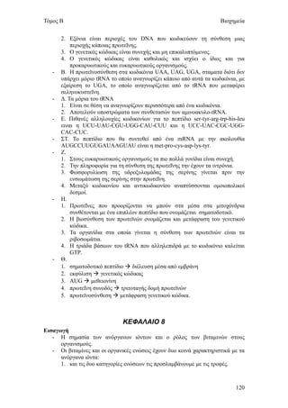 Τόμος Β                                                               Βιοχημεία


       2. Εξόνια είναι περιοχές του DNA που κωδικεύουν τη σύνθεση μιας
           περιοχής κάποιας πρωτεΐνης.
       3. Ο γενετικός κώδικας είναι συνεχής και μη επικαλυπτόμενος.
       4. Ο γενετικός κώδικας είναι καθολικός και ισχύει ο ίδιος και για
           προκαρυωτικούς και ευκαρυωτικούς οργανισμούς.
   -   Β. Η πρωτεϊνοσύνθεση στα κωδικόνια UAA, UAG, UGA, σταματα διότι δεν
       υπάρχει μόριο tRNA το οποίο αναγνωρίζει κάποιο από αυτά τα κωδικόνια, με
       εξαίρεση το UGA, το οποίο αναγνωρίζεται από το tRNA που μεταφέρει
       σεληνοκυστεΐνη.
   -   Δ. Τα μόρια του tRNA
       1. Είναι σε θέση να αναγνωρίζουν περισσότερα από ένα κωδικόνια.
       2. Αποτελούν υποστρώματα των συνθετασών των αμινοακυλο-tRNA.
   -   Ε. Πιθανές αλληλουχίες κωδικονίων για το πεπτίδιο ser-tyr-arg-trp-his-leu
       ειναι η UCU-UAU-CGU-UGG-CAU-CUU και η UCC-UAC-CGC-UGG-
       CAC-CUC.
   -   ΣΤ. Το πεπτίδιο που θα συντεθεί από ένα mRNA με την ακολουθία
       AUGCCUUGUGAUAAGUAU είναι η met-pro-cys-asp-lys-tyr.
   -   Ζ.
       1. Στους ευκαρυωτικούς οργανισμούς τα πιο πολλά γονίδια είναι συνεχή.
       2. Την πληροφορία για τη σύνθεση της πρωτεΐνης την έχουν τα ιντρόνια.
       3. Φωσφορυλίωση της υδροξυλομάδας της σερίνης γίνεται πριν την
           ενσωμάτωση της σερίνης στην πρωτεΐνη.
       4. Μεταξύ κωδικονίου και αντικωδικονίου αναπτύσσονται ομοιοπολικοί
           δεσμοί.
   -   Η.
       1. Πρωτεΐνες που προορίζονται να μπούν στα μέσα στα μιτοχόνδρια
           συνθέτονται με ένα επιπλέον πεπτίδιο που ονομάζεται σηματοδοτικό.
       2. Η βιοσύνθεση των πρωτεϊνών ονομάζεται και μετάφραση του γενετικού
           κώδικα.
       3. Τα οργανίδια στα οποία γίνεται η σύνθεση των πρωτεϊνών είναι τα
           ριβοσωμάτια.
       4. Η τριάδα βάσεων του tRNA που αλληλεπιδρά με το κωδικόνιο καλείται
           GTP.
   -   Θ.
       1. σηματοδοτικό πεπτίδιο  διέλευση μέσα από εμβράνη
       2. εκφύλιση  γενετικός κώδικας
       3. AUG  μεθειονίνη
       4. πρωτεΐνη συνοδός  τριτοταγής δομή πρωτεϊνών
       5. πρωτεϊνοσύνθεση  μετάφραση γενετικού κώδικα.



                               ΚΕΦΑΛΑΙΟ 8
Εισαγωγή
   - Η σημασία των ανόργανων ιόντων και ο ρόλος των βιταμινών στους
      οργανισμούς.
   - Οι βιταμίνες και οι οργανικές ενώσεις έχουν δυο κοινά χαρακτηριστικά με τα
      ανόργανα ιόντα:
      1. και τις δυο κατηγορίες ενώσεων τις προσλαμβάνουμε με τις τροφές.



                                                                            120
 