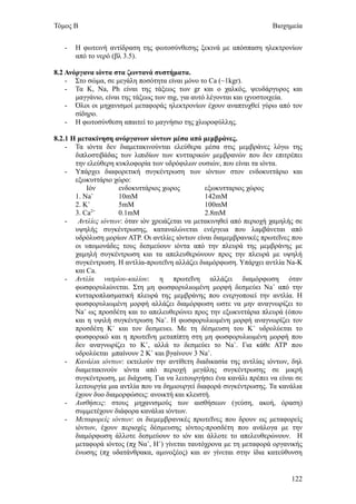 Τόμος Β                                                                Βιοχημεία


   -   Η φωτεινή αντίδραση της φωτοσύνθεσης ξεκινά με απόσπαση ηλεκτρονίων
       από το νερό (βλ 3.5).

8.2 Ανόργανα ιόντα στα ζωντανά συστήματα.
    - Στο σώμα, σε μεγάλη ποσότητα είναι μόνο το Ca (~1kgr).
    - Τα K, Na, Ph είναι της τάξεως των gr και ο χαλκός, ψευδάργυρος και
       μαγγάνιο, είναι της τάξεως των mg, για αυτό λέγονται και ιχνοστοιχεία.
    - Όλοι οι μηχανισμοί μεταφοράς ηλεκτρονίων έχουν αναπτυχθεί γύρω από τον
       σίδηρο.
    - Η φωτοσύνθεση απαιτεί το μαγνήσιο της χλωροφύλλης.

8.2.1 Η μετακίνηση ανόργανων ιόντων μέσα από μεμβράνες.
    - Τα ιόντα δεν διαμετακινούνται ελεύθερα μέσα στις μεμβράνες λόγω της
       διπλοστιβάδας των λιπιδίων των κυτταρικών μεμβρανών που δεν επιτρέπει
       την ελεύθερη κυκλοφορία των υδρόφιλων ουσιών, που είναι τα ιόντα.
    - Υπάρχει διαφορετική συγκέντρωση των ιόντων στον ενδοκυττάριο και
       εξωκυττάριο χώρο:
           Ιόν       ενδοκυττάριος χωρος          εξωκυτταριος χώρος
       1. Na+        10mM                         142mM
            +
       2. K          5mM                          100mM
       3. Ca2+       0.1mM                        2.8mM
    -   Αντλίες ιόντων: όταν ιόν χρειάζεται να μετακινηθεί από περιοχή χαμηλής σε
       υψηλής συγκέντρωσης, καταναλώνεται ενέργεια που λαμβάνεται από
       υδρόλυση μορίων ΑΤΡ. Οι αντλίες ιόντων είναι διαμεμβρανικές πρωτεΐνες που
       οι υπομονάδες τους δεσμεύουν ιόντα από την πλευρά της μεμβράνης με
       χαμηλή συγκέντρωση και τα απελευθερώνουν προς την πλευρά με υψηλή
       συγκέντρωση. Η αντλία-πρωτεΐνη αλλάζει διαμόρφωση. Υπάρχει αντλία Na-Κ
       και Ca.
    - Αντλία νατρίου-καλίου: η πρωτεΐνη αλλάζει διαμόρφωση όταν
       φωσφορυλιώνεται. Στη μη φωσφορυλιωμένη μορφή δεσμεύει Na+ από την
       κυτταροπλασματική πλευρά της μεμβράνης που ενεργοποιεί την αντλία. Η
       φωσφορυλιωμένη μορφή αλλάζει διαμόρφωση ωστε να μην αναγνωρίζει το
       Na+ ως προσδέτη και το απελευθερώνει προς την εξωκυττάρια πλευρά (όπου
       και η υψιλή συγκέντρωση Na+. Η φωσφορυλιωμένη μορφή αναγνωρίζει τον
       προσδέτη Κ+ και τον δεσμευει. Με τη δέσμευση του Κ+ υδρολύεται το
       φωσφορικό και η πρωτεΐνη μεταπίπτη στη μη φωσφορυλιωμένη μορφή που
       δεν αναγνωρίζει το Κ+, αλλά το δεσμεύει το Na+. Για κάθε ΑΤΡ που
       υδρολύεται μπαίνουν 2 Κ+ και βγαίνουν 3 Na+.
    - Κανάλια ιόντων: εκτελούν την αντίθετη διαδικασία της αντλίας ιόντων, δηλ
       διαμετακινούν ιόντα από περιοχή μεγάλης συγκέντρωσης σε μικρή
       συγκέντρωση, με διάχυση. Για να λειτουργήσει ένα κανάλι πρέπει να είναι σε
       λειτουργία μια αντλία που να δημιουργεί διαφορά συγκέντρωσης. Τα κανάλια
       έχουν δυο διαμορφώσεις: ανοικτή και κλειστή.
    - Αισθήσεις: στους μηχανισμούς των αισθήσεων (γεύση, ακοή, όραση)
       συμμετέχουν διάφορα κανάλια ιόντων.
    - Μεταφορείς ιόντων: οι διεμεμβρανικές πρωτεΐνες που δρουν ως μεταφορείς
       ιόντων, έχουν περιοχές δέσμευσης ιόντος-προσδέτη που ανάλογα με την
       διαμόρφωση άλλοτε δεσμεύουν το ιόν και άλλοτε το απελευθερώνουν. Η
       μεταφορά ιόντος (πχ Να+, Η+) γίνεται ταυτόχρονα με τη μεταφορά οργανικής
       ένωσης (πχ υδατάνθρακα, αμινοξέος) και αν γίνεται στην ίδια κατεύθυνση


                                                                             122
 