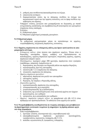 Τόμος Β                                                               Βιοχημεία


       3. ρυθμούς που συνθέτονται/αποικοδομούνται τα ένζυμα.
       4. επικοινωνία κυττάρων.
       5. διαφορετικότητα ιστών, πχ το πάγκρεας συνθέτει τα ένζυμα του
           παγκρεατικού υγρού και την ορμόνη ινσουλίνη, ενώ το ήπαρ συνθέτει την
           αλβουμίνη του αίματος.
   -   Υπάρχουν ενώσεις μηνύματα που μεταφράζονται σε διεργασίες με σκοπό
       αντιμετώπισης κατάστασης του περιβάλλοντος.Η αναγνώριση των μηνυμάτων
       στηρίζεται στους υποδοχείς.
   -   Ενότητες:
       9.1 Ρυθμιστικά μόρια
       9.2 Μοριακοί μηχανισμοί μεταφοράς μηνυμάτων.

9.1 Ρυθμιστικά μόρια.
    - Τα ρυθμιστικά μηνυματοφόρα μόρια τα κατατάσουμε σε ορμόνες,
       νευροδιαβιβαστές, αυξητικούς παράγοντες, κυττοκίνες.

9.1.1 Ορμόνες παράγονται σε ενδοκρινείς αδένες και δρουν κατά κανόνα σε απο-
μακρυσμένα κύτταρα.
    - Ενδοκρινείς αδένες: είναι όργανα που παράγουν ορμόνες. Τέτοια είναι ο
       θυροειδής, επινεφρίδια, όρχεις, ωοθήκες κ.α. Κατατάσσονται σε
       πεπτιδορμόνες, ορμόνες-παραγωγα αμινοξέων, στεροειδείς ορμόνες, ορμόνες
       παράγωγα λιπαρών οξέων.
    - Πεπτιδορμόνες: περιέχουν μέχρι 200 αμινοξέα, παράγονται στον εγκέφαλο
       (υποθάλαμο, υπόφυση). Διακρίνονται σε:
       1. θυροτροπίνη, που διεγείρει τον θυροειδή αδένα και παράγει θυροξίνη.
       2. κορτικοτροπίνη, δρα στις επινεφρίδες
       3. ισουλίνη (βλ 7.2.1) παράγεται στο πάγκρεας
       4. γλυκαγόνο, παράγεται στο πάγκρεας.
    - Ορμόνες-παράγωγα αμινοξέων:
       1. αδρεναλίνη, παράγεται στο μυελό των επινεφρίδων
       2. επινεφρίνη, ομοίως
       3. θυροξίνη, την παράγει ο θυροειδής αδένας.
    - Στεροειδείς ορμόνες:
       1. κορτικοστεροειδή, παράγεται στις επινεφρίδες.
       2. γλυκοκορτικοειδη, πχ η κορτιζόλη
       3. μεταλλοκορτικοειδή, πχ η αλδοστερόνη.
       4. ανδρογόνα, πχ η τεστοστερόνη που είναι φυλετική ορμόνη των όρχεων
       5. προγεστερόνη, των ωοθηκών
       6. οιστρογόνα, πχ η οιστραδιόλη των ωοθηκών.
    - Ορμόνες –παράγωγα λιπαρών οξέων: το αραχιδονικό οξύ (βλ 4.2.1) είναι
       πρόδρομη των προσταγλανδινών. Το αιθυλένιο είναι ορμόνη των φυτών.

9.1.2 Νευροδιαβιβαστές ελευθερώνονται σε νευρικές απολήξεις και μεταβάλλουν
τη δραστηριότητα γειτονικών νευρώνων ή επηρεάζουν τη δράση κάποιου οργά-
νου στην περιφέρεια.
    - Είδη νευροδιαβιβαστών:
       1. αμινοξέα: γλυκίνη, γλουταμινικό οξύ, γ-αμινοβουτυρικό οξύ.
       2. αποκαρβοξυλιωμένα          παράγωγα        αμινοξέων:   ακετυλοχολίνη,
          νοραδρεναλίνη, σεροτονίνη, ντοπαμίνη, (βλ 5.3.3).
       3. πεπτίδια: αγγειοτενσίνη ΙΙ, εγκεφαλίνες, ενδορφίνες.


                                                                            126
 