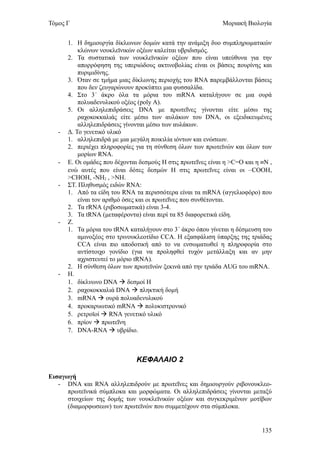Τόμος Γ                                                        Μοριακή Βιολογία


       1. Η δημιουργία δίκλωνων δομών κατά την ανάμιξη δυο συμπληρωματικών
           κλώνων νουκλεϊνικών οξέων καλείται υβριδισμός.
       2. Τα συστατικά των νουκλεϊνικών οξέων που είναι υπεύθυνα για την
           απορρόφηση της υπεριώδους ακτινοβολίας είναι οι βάσεις πουρίνης και
           πυριμιδίνης.
       3. Όταν σε τμήμα μιας δίκλωνης περιοχής του RNA παρεμβάλλονται βάσεις
           που δεν ζευγαρώνουν προκύπτει μια φυσσαλίδα.
       4. Στο 3΄ άκρο όλα τα μόρια του mRNA καταλήγουν σε μια ουρά
           πολυαδενυλικού οξέος (poly A).
       5. Οι αλληλεπιδράσεις DNA με πρωτεΐνες γίνονται είτε μέσω της
           ραχοκοκκαλιάς είτε μέσω των αυλάκων του DNA, οι εξειδικευμένες
           αλληλεπιδράσεις γίνονται μέσω των αυλάκων.
   -   Δ. Το γενετικό υλικό
       1. αλληλεπιδρά με μια μεγάλη ποικιλία ιόντων και ενώσεων.
       2. περιέχει πληροφορίες για τη σύνθεση όλων των πρωτεϊνών και όλων των
           μορίων RNA.
   -   Ε. Οι ομάδες που δέχονται δεσμούς Η στις πρωτεΐνες είναι η >C=O και η ≡Ν ,
       ενώ αυτές που είναι δότες δεσμών Η στις πρωτεΐνες είναι οι –COOH,
       >CHOH, -NH2 , >NH.
   -   ΣΤ. Πληθυσμός ειδών RNA:
       1. Από τα είδη του RNA τα περισσότερα είναι τα mRNA (αγγελιοφόρο) που
           είναι τον αριθμό όσες και οι πρωτεΐνες που συνθέτονται.
       2. Τα rRNA (ριβοσωματικά) είναι 3-4.
       3. Τα tRNA (μεταφέροντα) είναι περί τα 85 διαφορετικά είδη.
   -   Ζ.
       1. Τα μόρια του tRNA καταλήγουν στο 3΄ άκρο όπου γίνεται η δέσμευση του
           αμινοξέος στο τρινουκλεοτίδιο CCA. Η εξασφάλιση ύπαρξης της τριάδας
           CCA είναι πιο αποδοτική από το να ενσωματωθεί η πληροφορία στο
           αντίστοιχο γονίδιο (για να προληφθεί τυχόν μετάλλαξη και αν μην
           αχριστευτεί το μόριο tRNA).
       2. Η σύνθεση όλων των πρωτεϊνών ξεκινά από την τριάδα AUG του mRNA.
   -   Η.
       1. δίκλνωνο DNA  δεσμοί Η
       2. ραχοκοκκαλιά DNA  πληκτική δομή
       3. mRNA  ουρά πολυαδενυλικού
       4. προκαρυωτικό mRNA  πολυκιστρονικό
       5. ρετροϊοί  RNA γενετικό υλικό
       6. πρίον  πρωτεΐνη
       7. DNA-RNA  υβρίδιο.



                               ΚΕΦΑΛΑΙΟ 2

Εισαγωγή
   - DNA και RNA αλληλεπιδρούν με πρωτεΐνες και δημιουργούν ριβονουκλεο-
      πρωτεϊνικά σύμπλοκα και μορφώματα. Οι αλληλεπιδράσεις γίνονται μεταξύ
      στοιχείων της δομής των νουκλεϊνικών οξέων και συγκεκριμένων μοτίβων
      (διαμορφωσεων) των πρωτεϊνών που συμμετέχουν στα σύμπλοκα.


                                                                             135
 