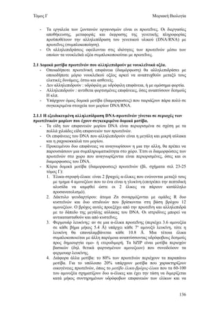 Τόμος Γ                                                         Μοριακή Βιολογία


   -   Τα εργαλεία των ζωντανών οργανισμών είναι οι πρωτεΐνες. Οι διεργασίες
       αποθήκευσης, μεταφοράς και έκφρασης της γενετικής πληροφορίας
       προϋποθέτουν την αλληλεπίδραση του γενετικού υλικού (DNA/RNA) με
       πρωτεΐνες (συμπλοκοποίηση).
   -   Οι αλληλεπιδράσεις οφείλονται στις ιδιότητες των πρωτεϊνών μέσω των
       οποίων τα νουκλεϊκά οξέα συμπλοκοποιούται με πρωτεΐνες.

2.1 Δομικά μοτίβα πρωτεϊνών που αλληλεπιδρούν με νουκλεϊνικά οξέα.
    - Οποιαδήποτε πρωτεϊνική επιφάνεια (διαμόρφωση) θα αλληλεπιδράσει με
       οποιοδήποτε μόριο νουκλεϊκού οξέος αρκεί να αναπτυχθούν μεταξύ τους
       ελκτικές δυνάμεις, έστω και ασθενείς.
    - Δεν αλληλεπιδρούν : υδρόφιλη με υδρόφιλη επιφάνεια, ή με ομόσημα φορτία.
    - Αλληλεπιδρούν : αντιθετα φορτισμένες επιφάνειες, όσες αναπτύσουν δεσμούς
       Η κλπ.
    - Υπάρχουν όμως δομικά μοτίβα (διαμορφωσεις) που ταιριάζουν πάρα πολύ σε
       συγκεκριμένα στοιχεία των μορίων DNA/RNA.

2.1.1 Η εξειδικευμένη αλληλεπίδραση DNA-πρωτεϊνών γίνεται σε περιοχές των
πρωτεϊνικών μορίων που έχουν συγκεκριμένα δομικά μοτίβα.
    - Τα είδη των επιφανειών μορίου DNA είναι περιορισμένα σε σχέση με τα
       πολλά χιλιάδες είδη επιφανειών των πρωτεϊνών.
    - Οι επιφάνειες του DNA που αλληλεπιδρούν είναι η μεγάλη και μικρή αύλακα
       και η ραχοκοκκαλιά του μορίου.
    - Προκειμένου δυο επιφάνειες να αναγνωρίσουν η μια την αλλη, θα πρέπει να
       παρουσιάσουν μια συμπληρωματικότητα στο χώρο. Έτσι οι διαμορφώσεις των
       πρωτεϊνών στο χωρο που αναγνωρίζονται είναι περιορισμένες, όσες και οι
       διαμορφωσεις του DNA.
    - Κύρια δομικά μοτίβα (διαμορφωσεις) πρωτεϊνών (βλ. σχήματα σελ 23-25
       τόμος Γ):
       1. Έλικα-στροφή-έλικα: είναι 2 βραχείς α-έλικες που ενώνονται μεταξύ τους
           με τμημα 4 αμινοξέων που το ένα είναι η γλυκίνη (επιτρέπει την πεπτιδική
           αλυσίδα να καμφθεί ώστε οι 2 έλικες να πάρουν κατάλληλο
           προσανατολισμό).
       2. Δάκτυλο ψευδαργύρου: άτομα Zn συναρμόζονται με ομάδες R δυο
           κυστεϊνών και δυο ιστιδινών που βρίσκονται στη βάση βρόχου 12
           αμινοξέων. Ο βρόχος αυτός προεξέχει από την πρωτεΐνη και αλληλεπιδρά
           με το δάπεδο της μεγάλης αύλακας του DNA. Οι ιστριδίνες μπορεί να
           αντικατασταθούν και από κυστεΐνες.
       3. Φερμουάρ λευκίνης: αν σε μια α-έλικα πρωτεΐνης (περιέχει 3.6 αμινοξέα
           σε κάθε βήμα μήκος 5.4 Å) υπάρχει κάθε 7ο αμινοξύ λευκίνη, τότε η
           λευκίνη θα επαναλαμβάνεται κάθε 10.8 Å. Μια τέτοια έλικα
           συμπλοκοποιείται με άλλη παρόμοια αναπτύσσοντας υδρόφοβους δεσμούς
           προς δημιουργία ομο- ή ετεροδιμερή. Τα bZIP είναι μοτίβα περιοχών
           βασικών (δηλ θετικά φορτισμένων αμινοξεων) που συνοδεύουν τα
           φερμουαρ λευκίνης.
       4. Διάφορα άλλα μοτίβα: το 80% των πρωτεϊνών περιέχουν τα παραπάνω
           μοτίβα. Για το υπόλοιπο 20% υπάρχουν μοτίβα που χαρακτηρίζουν
           οικογένειες πρωτεϊνών, όπως το μοτίβο έλικα-βρόχος-έλικα που τα 60-100
           του αμινοξέα σχηματίζουν δυο α-έλικες και έχει την τάση να διμερίζεται
           κατά μήκος συντηρημένων υδρόφοβων επιφανειών των ελίκων και να


                                                                               136
 