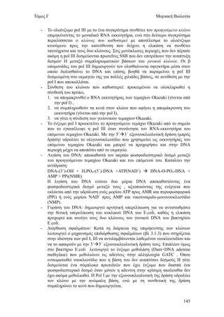 Τόμος Γ                                                        Μοριακή Βιολογία


   -   Το ολοένζυμο pol III με το ένα συγκρότημα συνθέτει τον προηγούμενο κλώνο
       επιμηκύνοντας το μοναδικό RNA εκκινητήρα, ενώ στο δεύτερο συγκρότημα
       περιελίσσεται ο κλώνος που καθυστερεί με αποτέλεσμα το ολοένζυμο
       κινούμενο προς την κατεύθυνση που δείχνει η ελικάση να συνθέτει
       ταυτόχρονα και τους δυο κλώνους. Στις μονόκλωνες περιοχές που δεν πέρασε
       ακόμη η pol III δεσμεύονται πρωτεΐνες SSB που δεν επιτρέπουν την αναπτυξη
       δεσμών Η μεταξύ συμπληρωματικών βάσεων του γονικού κλώνου. Οι β
       υπομονάδες του pol ΙΙΙ δημιουργούν τον ολισθαίνοντα σφιγκτήρα μέσα στον
       οποίο διολισθαίνει το DNA και επίσης βοηθά να παραμείνει η pol III
       δεσμευμένη στο εκμαγείο της για πολλές χιλιάδες βάσεις, σε αντίθεση με την
       pol I που αποκολλάται.
   -   Σύνθεση του κλώνου που καθυστερεί: προκειμένου να ολοκληρωθεί η
       σύνθεσή του πρέπει,
       1. να απομακρυνθεί ο RNA εκκινητήρας των τεμαχίων Okazaki (γίνεται από
           την pol I) ,
       2. να συμπληρωθούν τα κενά στον κλώνο που αφήνει η απομάκρυνση του
           εκκινητήρα (γίνεται από την pol I),
       3. να γίνει η σύνδεση των γειτονικών τεμαχίων Okazaki.
   -   Το ένζυμο pol I προεκτείνει το προηγούμενο τεμάχιο Okazaki από το σημείο
       που το εγκατέλειψε η pol III όταν συνάντησε τον RNA-εκκινητήρα του
       επόμενου τεμαχίου Okazaki. Με την 5΄3΄ εξωνουκλεολυτική δράση (μπρός
       δράση) υδρολύει το ολιγονουκλεοτίδιο που χρησιμεύει ως εκκινητήρας του
       επόμενου τεμαχίου Okazaki και μπορεί να προχωρήσει και στην DNA
       περιοχή μέχρι να αποπέσει από το εκμαγείο.
   -   Λιγάση του DNA: αποκαθιστά τον ακραίο φωσφοδιεστερικό δεσμό μεταξύ
       του προηγούμενου τεμαχίου Okazaki και του επόμενού του. Καταλύει την
       αντίδραση:
       DNA-(3΄)-ΟΗ + Η2ΡΟ4-(5΄)-DNA +ΑΤΡ(NAD+)  DNA-O-PO3-DNA +
       AMP + PPi(NMR).
       Η λιγάση του DNA ενώνει δυο μόρια DNA αποκαθιστώντας ένα
       φωσφοδιεστερικό δεσμό μεταξύ τους , αξιοποιώντας της ενέργεια που
       εκλύεται από την υδρόλυση ενός μορίου ΑΤΡ προς AMR και πυροφωσφορικά
       (PPi) ή ενός μορίου NAD+ προς ΑΜΡ και νικοτιναμιδο-μονονουκλεοτίδιο
       (ΝΜΡ).
   -   Γυράση του DNA: δημιουργεί αρνητική υπερελίκωση για να αντισταθμίσει
       την θετική υπερελίκωση του κυκλικού DNA του E.coli, καθώς η ελικάση
       προχωρεί και ανοίγει τους δυο κλώνους του γονικού DNA του βακτηρίου
       E.coli.
   -   Διόρθωση σφαλμάτων: Κατά τη διάρκεια της επιμήκυνσης των κλώνων
       λειτουργεί ο μηχανισμός επιδιόρθωσης σφαλμάτων (βλ 3.1.3) που στηρίζεται
       στην ιδιότητα των pol I, III να αντιλαμβάνονται λαθεμένου νουκλεοτιδίου και
       να το αφαιρούν με την 3΄5΄ εξωνουκλεολυτική δράση τους. Επιπλέον όμως
       στο βακτήριο E.coli λειτουργεί το ένζυμο μεθυλάση (Dam=DNA adenine
       methylase) που μεθυλιώνει τις αδενίνες στην αλληλουχία GATC . Όπου
       ενσωματωθεί νουκλεοτίδιο που η βάση του δεν αναπτύσει δεσμούς Η τότε
       δεσμεύεται ένα σύμπλοκο πρωτεϊνών που έχει ένζυμο που διασπά ένα
       φωσφοδιεστερικό δεσμό όταν μόνον η αδενίνη στην κρίσιμη ακολουθία δεν
       έχει ακόμα μεθυλιωθεί. Η Pol Ι με την εξωνουκλεολυτική της δράση υδρολύει
       τον κλώνο με την ανώμαλη βάση, ενώ με τη συνθετική της δράση
       συμπληρώνει το κενό που δημιουργείται.


                                                                              145
 