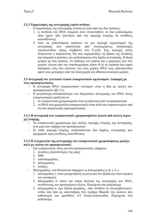 Τόμος Γ                                                       Μοριακή Βιολογία



3.2.3 Τερματισμός της αντιγραφής (τρίτο στάδιο).
    - Ο τερματισμός της αντιγραφής γίνεται με έναν από του δυο τρόπους:
       1. η σύνθεση του DNA σταματά όταν συναντηθούν τα δυο ρεπλισώματα
          (που έχουν ήδη ξεκινήσει από την περιοχή έναρξης σε αντίθετες
          κατευθύνσεις)
       2. όταν τα ρεπλισώματα φτάσουν σε μια περιοχή τερματισμού της
          αντιγραφής που αποτελείται από συγκεκριμένες αλληλουχίες
          νουκλεοτιδίων (όπως συμβαίνει στο E.coli). Στις περιοχές αυτές
          δεσμεύεται ο παράγοντας Tus που παρεμποδίζει τη δράση της ελικάσης
          και σταματά η πρόοδος του ρεπλισώματος στη διχάλα αντιγραφής. Η δομή
          μοιάζει με δυο κρίκους. Το σπάσιμο του κρίκου και ο χωρισμός των δυο
          μορίων γίνεται από την τοποϊσομεράση τύπου ΙΙ (ή τη γυράση) που αφού
          διασπασει τους δυο κλώνους του ενός μορίου DNA τους επανασυνδέει
          αφού τους μεταφέρει από την άλλη μεριά του άθικτου κυκλικού μορίου.

3.3 Αντιγραφή του γενετικού υλικού ευκαρυωτικών οργανισμών. Διαφορές με
τους προκαρυωτικούς.
    - Η αντιγραφή DNA ευκαρυωτικών κυττάρων είναι η ίδια με εκείνη των
       προκαρυωτικών (βλ 3.1).
    - Η μεγαλύτερη πολυπλοκότητα των διεργασιών αντιγραφής του DNA στους
       ευκαρυωτικούς οφείλεται σε
       1. τα ευκαρυωτικά χρωμοσώματα είναι μεγαλύτερα από τα προκαρωτικά
       2. το DNA στη χρωματίνη (ευκαρυωτικοί) είναι πολύ πιο συμπυκνωμένο από
          ότι στο πυρηνοειδές (προκαρυωτικοί).

3.3.1 Η αντιγραφή των ευκαρυωτικών χρωμοσωμάτων ξεκινά από πολλές περιο-
χές έναρξης.
    - Το ευκαρυωτικό χρωμόσωμα έχει πολλές περιοχές έναρξης της αντιγραφής,
       αντί μιας που υπάρχει στο προκαρυωτικό.
    - Σε καθε περιοχή έναρξης αναπτύσσονται δυο διχάλες αντιγραφής που
       προχωρούν προς αντίθετες κατευθύνσεις.

3.3.2 Η ενζυμολογία της αντιγραφής του ευκαρυωτικού χρωμοσώματος μοιάζει
πολύ με εκείνη του προκαρυωτικού.
    - Στα ευκαρυωτικά, όπως και στα προκαρυωτικά, υπάρχουν
       1. ελικάσες (περισσοτερες της μιας)
       2. SSB
       3. τοποϊσομεράσες
       4. πολυμεράσες
       5. λιγάσες
    - Πολυμεράσες: στα θυλαστικά υπάρχουν οι πολυμεράσες α, β, γ, δ, ε.
       1. πολυμεράση γ: είναι μιτοχονδρική (η μόνη που δεν βρίσκεται στον πυρήνα
           του κυττάρου)
       2. πολυμεράση δ: κάνει την κύρια δουλειά της αντιγραφής του DNA,
           συνθέτοντας τον προηγούμενο κλώνο. Περιέχεται στο ρεπλίσωμα.
       3. πολυμεράση α: έχει δράση πριμάσης , δηλ συνθέτει το ολιγοριβονουκλε-
           οτίδιο που δρα ως εκκινητήρας στα τεμάχια Okazaki του κλώνου που
           καθυστερεί και προσθέτει 4-5 δεοξυνουκλεοτίδια. Περιέχεται στο
           ρεπλίσωμα.


                                                                            146
 