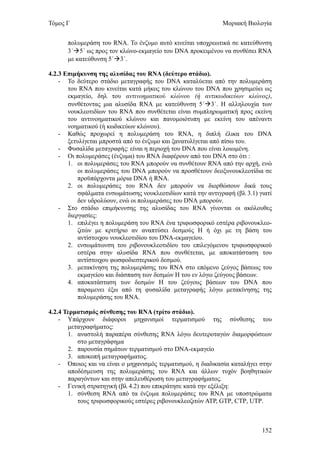 Τόμος Γ                                                      Μοριακή Βιολογία


      πολυμεράση του RNA. Το ένζυμο αυτό κινείται υποχρεωτικά σε κατεύθυνση
      3΄5΄ ως προς τον κλώνο-εκμαγείο του DNA προκειμένου να συνθέσει RNA
      με κατεύθυνση 5΄3΄.

4.2.3 Επιμήκυνση της αλυσίδας του RNA (δεύτερο στάδιο).
    - Το δεύτερο στάδιο μεταγραφής του DNA καταλύεται από την πολυμεράση
       του RNA που κινείται κατά μήκος του κλώνου του DNA που χρησιμεύει ως
       εκμαγείο, δηλ του αντινοηματικού κλώνου (ή αντικωδικεύων κλώνος),
       συνθέτοντας μια αλυσίδα RNA με κατεύθυνση 5΄3΄. Η αλληλουχία των
       νουκλεοτιδίων του RNA που συνθέτεται είναι συμπληρωματική προς εκείνη
       του αντινοηματικού κλώνου και πανομοιότυπη με εκείνη του απέναντι
       νοηματικού (ή κωδικεύων κλώνου).
    - Καθώς προχωρεί η πολυμεράση του RNA, η διπλή έλικα του DNA
       ξετυλίγεται μπροστά από το ένζυμο και ξανατυλίγεται από πίσω του.
    - Φυσαλίδα μεταγραφής: είναι η περιοχή του DNA που είναι λοιωμένη.
    - Οι πολυμεράσες (ένζυμα) του RNA διαφέρουν από του DNA στο ότι :
       1. οι πολυμεράσες του RNA μπορούν να συνθέτουν RNA από την αρχή, ενώ
           οι πολυμεράσες του DNA μπορούν να προσθέτουν δεοξυνουκλεοτίδια σε
           προϋπάρχοντα μόρια DNA ή RNA.
       2. οι πολυμεράσες του RNA δεν μπορούν να διορθώσουν δικά τους
           σφάλματα ενσωμάτωσης νουκλεοτιδίων κατά την αντιγραφή (βλ 3.1) γιατί
           δεν υδρολύουν, ενώ οι πολυμεράσες του DNA μπορούν.
    - Στο στάδιο επιμήκυνσης της αλυσίδας του RNA γίνονται οι ακόλουθες
       διεργασίες:
       1. επιλέγει η πολυμεράση του RNA ένα τριφωσφορικό εστέρα ριβονουκλεο-
           ζιτών με κριτήριο αν αναπτύσει δεσμούς Η ή όχι με τη βάση του
           αντίστοιχου νουκλεοτιδίου του DNA-εκμαγείου.
       2. ενσωμάτωνση του ριβονουκλεοτιδίου του επιλεγόμενου τριφωσφορικού
           εστέρα στην αλυσίδα RNA που συνθέτεται, με αποκατάσταση του
           αντίστοιχου φωσφοδιεστερικού δεσμού.
       3. μετακίνηση της πολυμεράσης του RNA στο επόμενο ζεύγος βάσεως του
           εκμαγείου και διάσπαση των δεσμών Η του εν λόγω ζεύγους βάσεων.
       4. αποκατάσταση των δεσμών Η του ζεύγους βάσεων του DNA που
           παραμενει έξω από τη φυσαλίδα μεταγραφής λόγω μετακίνησης της
           πολυμεράσης του RNA.

4.2.4 Τερματισμός σύνθεσης του RNA (τρίτο στάδιο).
    - Υπάρχουν διάφοροι μηχανισμοί τερματισμού της σύνθεσης του
       μεταγραφήματος:
       1. αναστολή παραπέρα σύνθεσης RNA λόγω δευτεροταγών διαμορφώσεων
          στο μεταγράφημα
       2. παρουσία σημάτων τερματισμού στο DNA-εκμαγείο
       3. αποκοπή μεταγραφήματος.
    - Όποιος και να είναι ο μηχανισμός τερματισμού, η διαδικασία καταλήγει στην
       αποδέσμευση της πολυμεράσης του RNA και άλλων τυχόν βοηθητικών
       παραγόντων και στην απελευθέρωση του μεταγραφήματος.
    - Γενική στρατηγική (βλ 4.2) που επικράτησε κατά την εξέλιξη:
       1. σύνθεση RNA από τα ένζυμα πολυμεράσες του RNA με υποστρώματα
          τους τριφωσφορικούς εστέρες ριβονουκλεοζιτών ΑΤΡ, GTP, CTP, UTP.



                                                                           152
 