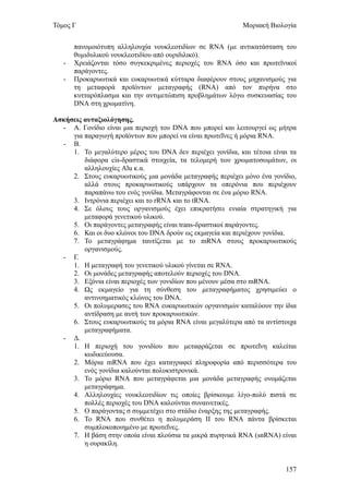 Τόμος Γ                                                     Μοριακή Βιολογία


       πανομοιότυπη αλληλουχία νουκλεοτιδίων σε RNA (με αντικατάσταση του
       θυμιδυλικού νουκλεοτιδίου από ουριδιλικό).
   -   Χρειάζονται τόσο συγκεκριμένες περιοχές του RNA όσο και πρωτεϊνικοί
       παράγοντες.
   -   Προκαρυωτικά και ευκαρυωτικά κύτταρα διαφέρουν στους μηχανισμούς για
       τη μεταφορά προϊόντων μεταγραφής (RNA) από τον πυρήνα στο
       κυτταρόπλασμα και την αντιμετώπιση προβλημάτων λόγω συσκευασίας του
       DNA στη χρωματίνη.

Ασκήσεις αυταξιολόγησης.
  - Α. Γονίδιο είναι μια περιοχή του DNA που μπορεί και λειτουργεί ως μήτρα
     για παραγωγή προϊόντων που μπορεί να είναι πρωτεΐνες ή μόρια RNA.
  - Β.
     1. Το μεγαλύτερο μέρος του DNA δεν περιέχει γονίδια, και τέτοια είναι τα
         διάφορα cis-δραστικά στοιχεία, τα τελομερή των χρωματοσωμάτων, οι
         αλληλουχίες Alu κ.α.
     2. Στους ευκαρυωτικούς μια μονάδα μεταγραφής περιέχει μόνο ένα γονίδιο,
         αλλά στους προκαρυωτικούς υπάρχουν τα οπερόνια που περιέχουν
         παραπάνω του ενός γονίδια. Μεταγράφονται σε ένα μόριο RNA.
     3. Ιντρόνια περιέχει και το rRNA και το tRNA.
     4. Σε όλους τους οργανισμούς έχει επικρατήσει ενιαία στρατηγική για
         μεταφορά γενετικού υλικού.
     5. Οι παράγοντες μεταγραφής είναι trans-δραστικοί παράγοντες.
     6. Και οι δυο κλώνοι του DNA δρούν ως εκμαγεία και περιέχουν γονίδια.
     7. Το μεταγράφημα ταυτίζεται με το mRNA στους προκαρυωτικούς
         οργανισμούς.
  - Γ.
     1. Η μεταγραφή του γενετικού υλικού γίνεται σε RNA.
     2. Οι μονάδες μεταγραφής αποτελούν περιοχές του DNA.
     3. Εξόνια είναι περιοχές των γονιδίων που μένουν μέσα στο mRNA.
     4. Ως εκμαγείο για τη σύνθεση του μεταγραφήματος χρησιμεύει ο
         αντινοηματικός κλώνος του DNA.
     5. Οι πολυμερασες του RNA ευκαρυωτικών οργανισμών καταλύουν την ίδια
         αντίδραση με αυτή των προκαρυωτικών.
     6. Στους ευκαρυωτικούς τα μόρια RNA είναι μεγαλύτερα από τα αντίστοιχα
         μεταγραφήματα.
  - Δ.
     1. Η περιοχή του γονιδίου που μεταφράζεται σε πρωτεΐνη καλείται
         κωδικεύουσα.
     2. Μόρια mRNA που έχει καταγραφεί πληροφορία από περισσότερα του
         ενός γονίδια καλούνται πολυκιστρονικά.
     3. Το μόριο RNA που μεταγράφεται μια μονάδα μεταγραφής ονομάζεται
         μεταγράφημα.
     4. Αλληλουχίες νουκλεοτιδίων τις οποίες βρίσκουμε λίγο-πολύ πιστά σε
         πολλές περιοχές του DNA καλούνται συναινετικές.
     5. Ο παράγοντας σ συμμετέχει στο στάδιο έναρξης της μεταγραφής.
     6. Το RNA που συνθέτει η πολυμεράση ΙΙ του RNA πάντα βρίσκεται
         συμπλοκοποιημένο με πρωτεΐνες.
     7. Η βάση στην οποία είναι πλούσια τα μικρά πυρηνικά RNA (snRNA) είναι
         η ουρακίλη.


                                                                         157
 