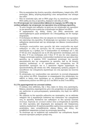 Τόμος Γ                                                        Μοριακή Βιολογία


   -   Όλα τα μικρομόρια (πχ γλυκίνη, αμινοξέα, υδατάνθτρακες, λιπαρά οξέα, ΑΤΡ,
       συνένζυμα, βάσεις πουρίνης/πυριμιδίνης) είναι πανομοιότυπα στα κύτταρα
       δυο ειδών.
    - Όλα τα νουκλεϊκά οξέα, από το DNA μέχρι όλες τις οικογένειες των μορίων
       RNA καθώς και όλες οι πρωτεΐνες, διαφέρουν από είδος σε είδος.
5.1.1 Η αλληλουχία των νουκλεοτιδίων (βάσεων) σε περιοχές του DNA (δηλ τα
γονίδια) καθορίζει την αλληλουχία των αμινοξέων στις αντίστοιχες πρωτεΐνες.
    - Το μόνο στοιχείο που καθορίζει τη φύση και την αλληλουχία των αμινοξέων
       σε μια πρωτεΐνη είναι η φύση και η αλληλουχία των βάσεων στο DNA.
    - Η ραχοκοκκαλιά της διπλής έλικας του DNA αποτελείται από
       επαναλαμβανόμενα μορια φωσφορικών και 2-δεοξυριβόζης και δεν περιέχει
       πληροφορία.
    - Ο συνδιασμός των βάσεων δίνει την απειρεία των συνδιασμών των αμινοξέων
       που απαντούμε στις πρωτεΐνες. Η αλληλουχία των αμινοξέων στις πρωτεΐνες
       καθορίζεται αποκλειστικά από την αλληλουχία των βάσεων (νουκλεοτιδίων)
       στο DNA.
    - Αντιστοιχία νουκλεοτιδίων προς αμινοξέα, δηλ πόσα νουκλεοτίδια στη σειρά
       καθορίζουν το είδος του αμινοξέος που θα ενσωματωθεί στην πρωτεΐνη:
       υπολογίζεται ως ο αριθμός των 4 νουκλεοτιδίων σε συνδιασμό των 3, δηλ
       43=64 και είναι υπεραρκετοί για τα 20 είδη πρωτεϊνών (συνδιασμός ανά ένα
       θα έδινε 41=4 και συνδιασμός ανά 2 δίνει 42=16 που δεν είναι επαρκείς).
       Υπάρχει αντιστοιχία τριπλέτας νουκλεοτιδίων (κωδικόνιο) και αμινοξέος στην
       πρωτεΐνη, πχ η τριπλέτα UUU (ουριδιλικό) αντιστοιχεί στο αμινοξύ
       φαινυλαλανίνη που την ενσωματώνει σε πρωτεΐνη. Από τις 64 δυνατές
       τριπλέτες (κωδικόνια), οι 61 κατευθύνουν την ενσωμάτωση των 20
       πρωτεϊνικών αμινοξέων και οι 3 αποτελούν σήματα τερματισμού της
       πρωτεϊνοσύνθεσης (βλ πίνακα σελ 104). Διαφορετικές τριπλέτες μπορούν να
       κατευθύνουν την ενσωμάτωση περισσότερα του ενός αμινοξέα και λέγονται
       συνώνυμες.
    - Οι αλληλουχίες των νουκλεοτιδίων που αποτελούν τη γενετική πληροφορία
       είναι εκείνες του DNA. Επικράτησε να αναφερόμαστε στις αλληλουχίες του
       mRNA οι οποίες είναι ταυτόσημες με τις αλληλουχίες του νοηματικού,
       κωδικεύοντος κλώνου του DNA (με το U στο RNA να είναι Τ στο DNA).

5.1.2 Τα χαρακτηριστικά του γενετικού κώδικα.
    - Ο κώδικας είναι καθολικός, δηλ ο ίδιος ισχύει σε όλους τους οργανισμούς.
       Κάποιες αποκλίσεις παρατηρούνται μόνο στα μιτοχόνδρια και χλωροπλάστες
       και οφείλονται σε μετα-μεταγραφικές τροποποιήσεις στη δομή του mRNA
       (editing).
    - Με εξαίρεση τα δυο αμινοξέα μεθειονίνη και τρυπτοφάνη, για τα υπόλοιπα
       υπάρχουν δυο ή περισσότερα κωδικόνια που κωδικεύουν την ενσωμάτωσή
       τους σε πρωτεΐνη. Κωδικόνια που καθορίζουν το ίδιο αμινοξύ λέγονται
       συνώνυμα. Εκφύλιση του γενετικού κώδικα είναι η ενσωμάτωση σε πρωτεΐνη
       του ίδιου αμινοξέος από πληροφορία που προέρχεται από διαφορετικές
       τριπλέτες (κωδικόνια). Η εκφύλιση προσδίδει ωφέλη στους οργανισμούς, γιατί
       μεταλλάξεις, όπου αντικαθίστανται κάποιες βάσεις από άλλες, δεν
       μεταβάλλουν απαραίτητα τη δομή της αντιστοιχης πρωτεΐνης.
    - Τα συνώνυμα και τα κωδικόνια που κωδικεύουν την ενσωμάτωση δομικά
       συγγενών αμινοξέων μοιάζουν μεταξύ τους.



                                                                             159
 