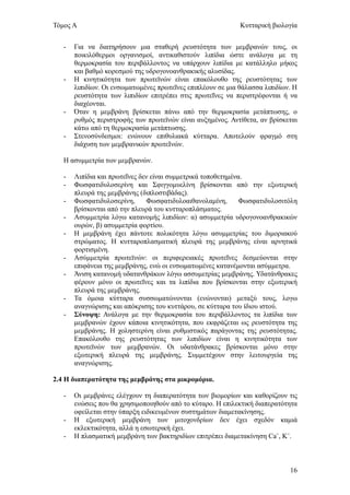 Τόμος Α                                                      Κυτταρική βιολογία


   -   Για να διατηρήσουν μια σταθερή ρευστότητα των μεμβρανών τους, οι
       ποικιλόθερμοι οργανισμοί, αντικαθιστούν λιπίδια ώστε ανάλογα με τη
       θερμοκρασία του περιβάλλοντος να υπάρχουν λιπίδια με κατάλληλο μήκος
       και βαθμό κορεσμού της υδρογονοανθρακικής αλυσίδας.
   -   Η κινητικότητα των πρωτεϊνών είναι επακόλουθο της ρευστότητας των
       λιπιδίων. Οι ενσωματωμένες πρωτεΐνες επιπλέουν σε μια θάλασσα λιπιδίων. Η
       ρευστότητα των λιπιδίων επιτρέπει στις πρωτεΐνες να περιστρέφονται ή να
       διαχέονται.
   -   Όταν η μεμβράνη βρίσκεται πάνω από την θερμοκρασία μετάπτωσης, ο
       ρυθμός περιστροφής των πρωτεϊνών είναι αυξημένος. Αντίθετα, αν βρίσκεται
       κάτω από τη θερμοκρασία μετάπτωσης.
   -   Στενοσύνδεσμοι: ενώνουν επιθυλιακά κύτταρα. Αποτελούν φραγμό στη
       διάχυση των μεμβρανικών πρωτεΙνών.

   Η ασυμμετρία των μεμβρανών.

   -   Λιπίδια και πρωτεΐνες δεν είναι συμμετρικά τοποθετημένα.
   -   Φωσφατιδυλοσερίνη και Σφιγγομυελίνη βρίσκονται από την εξωτερική
       πλευρά της μεμβράνης (διπλοστιβάδας).
   -   Φωσφατιδυλοσερίνη,       Φωσφατιδυλοαιθανολαμίνη,      Φωσφατιδυλοσιτόλη
       βρίσκονται από την πλευρά του κυτταροπλάσματος.
   -   Ασυμμετρία λόγω κατανομής λιπιδίων: α) ασυμμετρία υδρογονοανθρακικών
       ουρών, β) ασυμμετρία φορτίου.
   -   Η μεμβράνη έχει πάντοτε πολικότητα λόγω ασυμμετρίας του διμοριακού
       στρώματος. Η κυτταροπλασματική πλευρά της μεμβράνης είναι αρνητικά
       φορτισμένη.
   -   Ασύμμετρία πρωτεϊνών: οι περιφερειακές πρωτεΐνες δεσμεύονται στην
       επιφάνεια της μεμβράνης, ενώ οι ενσωματωμένες κατανέμονται ασύμμετρα.
   -   Άνιση κατανομή υδατανθράκων λόγω ασσυμετρίας μεμβράνης. Υδατάνθρακες
       φέρουν μόνο οι πρωτεΐνες και τα λιπίδια που βρίσκονται στην εξωτερική
       πλευρά της μεμβράνης.
   -   Τα όμοια κύτταρα συσσωματώνονται (ενώνονται) μεταξύ τους, λογω
       αναγνώρισης και απόκρισης του κυττάρου, σε κύτταρα του ίδιου ιστού.
   -   Σύνοψη: Ανάλογα με την θερμοκρασία του περιβάλλοντος τα λιπίδια των
       μεμβρανών έχουν κάποια κινητικότητα, που εκφράζεται ως ρευστότητα της
       μεμβράνης. Η χοληστερίνη είναι ρυθμιστικός παράγοντας της ρευστότητας.
       Επακόλουθο της ρευστότητας των λιπιδίων είναι η κινητικότητα των
       πρωτεϊνών των μεμβρανών. Οι υδατάνθρακες βρίσκονται μόνο στην
       εξωτερική πλευρά της μεμβράνης. Συμμετέχουν στην λειτουργεία της
       αναγνώρισης.

2.4 Η διαπερατότητα της μεμβράνης στα μικρομόρια.

   -   Οι μεμβράνες ελέγχουν τη διαπερατότητα των βιομορίων και καθορίζουν τις
       ενώσεις που θα χρησιμοποιηθούν από το κύταρο. Η επιλεκτική διαπερατότητα
       οφείλεται στην ύπαρξη ειδικευμένων συστημάτων διαμετακίνησης.
   -   Η εξωτερική μεμβράνη των μιτοχονδρίων δεν έχει σχεδόν καμιά
       εκλεκτικότητα, αλλά η εσωτερική έχει.
   -   Η πλασματική μεμβράνη των βακτηριδίων επιτρέπει διαμετακίνηση Ca+, K+.



                                                                             16
 