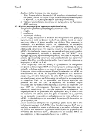 Τόμος Γ                                                        Μοριακή Βιολογία


   -   Διόρθωση λαθών γίνεται με τους εξής τρόπους:
       1. Όταν δημιουργηθεί το Αμινοακυλ-ΑΜΡ το ένζυμο αλλάζει διαμόρφωση
           και εμφανίζεται ένα νέο ενεργό κέντρο το οποίο αναγνωρίζει και υδρολύει
           το Αμινοακυλ-ΑΜΡ, σε περίπτωση που έχει ενσωματωθεί λάθος.
       2. Υπάρχουν και συνθετάσες που κάνουν τον έλεγχο λάθους στο Αμινοακυλ-
           tRNA παράγωγο.
5.2.2 Η γενική στρατηγική του μηχανισμού πρωτεϊνοσύνθεσης.
    - Διακρίνονται τρία στάδια μετάφρασης του γενετικού υλικού:
       1. έναρξη,
       2. επιμήκυνση,
       3. τερματισμός σύνθεσης.
    - Στάδιο έναρξης: καθορίζει αν η πρωτεΐνη που θα προκύψει είναι χρήσιμη ή
       άχρηστη, δηλ η σειρά των βάσεων του RNA να διαβαστεί σωστά και να μην
       προκύψουν άλλα αντί άλλων αμινοξέα στη σύνθεση. Είναι σημαντικό να
       τοποθετηθεί στο κατάλληλο σημείο του ριβοσώματος το εναρκτήριο
       κωδικόνιο που είναι πάντα το AUG. Αυτό γίνεται με δεσμευση της μικρής
       ριβοσωμικής υπομονάδας στην περιοχή δέσμευσης του ριβοσώματος του
       mRNA. Στη διαδικασία συμμετέχουν και πρωτεϊνικοί παράγοντες έναρξης.
       Στους προκαρυωτικούς ακολουθεί η δέσμευση του fMETtRNAtMet στην
       περιοχή Ρ της μικρής ριβοσωματικής υπομονάδας. Ακολουθεί η δέσμευση της
       μεγάλης ριβοσωματικής υπομονάδας και η απελευθέρωση των παραγόντων
       έναρξης. Εδώ λήγει το στάδιο έναρξης καθώς έχει συγκροτηθει ριβόσωμα με
       δεσμευμένο το mRNΑ και tRNA.
    - Στάδιο επιμήκυνσης: είναι ένας κύκλος αλληλεπιδράσεων και αντιδράσεων
       που ξεκινά με δέσμευση του tRNA που είναι φορτωμένο με το αμινοξύ που το
       καθορίζει το δεύτερο κωδικόνιο στο ανοικτό πλαίσιο ανάγνωσης του mRNA.
       Η δέσμευση είναι αποτέλεσμα δεσμών Η μεταξύ κωδικονίου στο mRNA και
       αντικωδικονίου στο tRNA. Η διεργασία υποβοηθιέται από παράγοντα
       επιμήκυνσης, που είναι δεσμευμένος σε μόριο GTP. Ακολουθεί δημιουργία
       πεπτιδικού δεσμού μεταξύ καρβοξυλομάδας της μεθειονίνης που εγκαταλείπει
       το εναρκτήριο tRNA και της αμινομάδας του δεύτερου αμινοξέος που
       βρίσκεται στο δικό του tRNA. Η δημιουργία του πεπτιδικού δεσμού
       καταλύεται από την πεπτιδυλοτρανσφεράση με ενέργεια από υδρόλυση GTP
       προς GDP και ορθοφωσφορικό. Ταυτόχρονα απελευθερώνεται και ο
       παράγοντας επιμήκυνσης. Εν συνεχεία παρατηρείται απομάκρυνση του
       εναρκτήριου tRNA και μετακίνηση του ριβοσώματος προς το mRNA κατά
       ένα κωδικόνιο έτσι ώστε το tRNA που φέρει το διπεπτίδιο να αλλάξει θέση
       και να παραλάβει το αμινοξύ που καθορίζεται από το τρίτο κωδικόνιο του
       mRNA . Ακολουθεί δημιουργία πεπτυδικού δεσμού μεταξύ διπεπτυδίου και
       τρίτου αμινοξέος κοκ.
    - Στάδιο τερματισμού: επέρχεται όταν το ριβόσωμα φτάσει σε ένα από τα τρία
       κωδικόνια τερματισμού UAA, UAG, UGA, διότι δεν υπάρχουν tRNA που να
       περιέχουν αντικωδικόνια που να αντιδράσουν με τα παραπάνω κωδικόνια. Με
       την βοήθεια των παραγόντων τερματισμού απελευθερώνεται η πρωτεΐνη που
       συντέθηκε από πεπτυδυλο-tRNA , απομακρύνεται το τελευταίο tRNA και
       αποδιατάσσεται το ριβόσωμα απελευθερώνοντας το mRNA.




                                                                              161
 