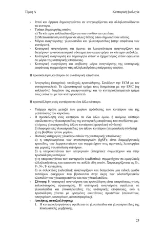 Τόμος Α                                                       Κυτταρική βιολογία


   -   Ιστοί και όργανα δημιουργούνται αν αναγνωρίζονται και αλληλοσυνδέονται
       τα κυτταρα.
   -   Τρόποι δημιουργίας ιστών:
       α) Τα κύτταρα πολλαπλασιάζονται και συνδέονται επιτόπια.
       β) Μετανάστευση κυττάρων σε άλλες θέσεις όπου δημιουργούν ιστούς.
   -   Μόρια αναγνώρισης: γλυκολιπίδια και γλυκοπρωτεΐνες (στην επιφάνεια των
       κυττάρων).
   -   Κυτταρική αναγνώριση και άμυνα: τα λευκοκύτταρα αναγνωρίζουν και
       διεγείρουν το ανοσοποιητικό σύστημα που καταστρέφει το κύτταρο εισβολέα.
   -   Κυτταρική αναγνώριση και δημιουργία ιστών: ο σχηματισμός ιστών οφείλεται
       σε μόρια της κυτταρικής επιφάνειας.
   -   Κυτταρική αναγνώριση και επιβίωση: μόρια αναγνώρισης της κυτταρικής
       επιφάνειας συμμετέχουν στις αλληλεπιδράσεις σπέρματος-ωαρίου.

   Η προσκόλληση κυττάρου σε ακυτταρική επιφάνεια.

   -   Ιντεγκρίνες (integrins): υποδοχείς προσκόλησης. Συνδέουν την ECM με τον
       κυτταροσκελετό. Το εξωκυτταρικό τμήμα τους δεσμεύεται με την EMC (πχ
       κολλαγόνο) διαμέσου της φιμπρονεκτίνης και το κυτταροπλασματικό τμήμα
       τους ενώνεται με τον κυτταροσκελετό.

   Η προσκόλληση ενός κυττάρου σε ένα άλλο κύτταρο.

   -   Υπάρχει σχέση μεταξύ των μορίων πρόσδεσης των κυττάρων και της
       μετάστασης του καρκίνου.
   -   Η προσκόληση ενός κυττάρου σε ένα άλλο όμοιο ή ανόμοιο κύτταρο
       οφείλεται στις γλυκοπρωτεΐνες της κυτταρικής επιφάνειας που συνδέονται με:
       α) όμοιες γλυκοπρωτεΐνες άλλου κυττάρου (ομοφυλική σύνδεση)
       β) διαφορετικές γλυκοπρωτεΐνες του άλλου κυττάρου (ετεροφιλική σύνδεση)
       γ) τη βοήθεια τρίτου μορίου.
   -   Βασικές κατηγορίες γλυκοπρωτεϊνών της κυτταρικής επιφάνειας:
       α) η υπεροικογένεια των ανοσοσφαιρινών (ΙgSF): είναι διαμεμβρανικές
       πρωτεΐνες των λεμφοκυττάρων και συμμετέχουν στις αμυντικές λειτουργίεα
       και μερικές στη σύνδεση κυττάρων.
       β) η υπεροικογένεια των ιντεγκρινών (integrins): συμμετέχουν και στην
       προσκόληση κυττάρων.
       γ) η υπεροικογένεια των καντερινών (cadherins): συμμετέχουν σε ομοφιλικές
       αλληλεπιδράσεις και απαντούν σε πολλά είδη ιστών. Χαρακτηρίζονται ως Ε-,
       Ρ-, Ν-, Τ- καντερίνη.
       δ) οι σελεκτίνες (selectins): αναγνωρίζουν και δεσμεύουν μια ειδική ομάδα
       τεσσάρων σακχάρων που βρίσκονται στην άκρη των υδατανθρακικών
       αλυσιδών των γλυκοπρωτεϊνών και των γλυκολιπιδίων.
   -   Σύνοψη: Η κυτταρική αναγνώριση και προσκόληση είναι απαραίτητες στους
       πολυκύτταρους οργανισμούς. Η κυτταρική αναγνώριση οφείλεται σε
       γλυκολιπίδια και γλυκοπρωτεΐνες της κυτταρικής επιφάνειας, ενώ η
       προσκόληση γίνεται με ορισμένες οικογένειες πρωτεϊνών (σελεκτίνων,
       ιντεγκρίνων, καντερίνων, ανοσοσφαιρίνες).
   -   Ασκήσεις αυταξιολόγησης:
       1. Η κυτταρική οργάνωση οφείλεται σε γλυκολιπίδια και γλυκοπρωτεΐνες της
           πλασματικής μεμβράνης.


                                                                              23
 