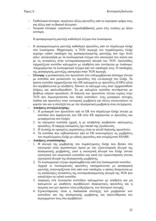 Τόμος Α                                                       Κυτταρική βιολογία


   -   Επιθυλιακά κύτταρα: εκκρίνουν άλλες πρωτεΐνες από το κορυφαίο τμήμα τους
       και άλλες από το βασικό πλευρικό.
   -   Νευρικά κύτταρα: εκκρίνουν νευροδιαβιβαστές μονο στις ενώσεις με άλλα
       κύτταρα.

       Η φωσφορυομένη μαννόζη καθοδηγεί ένζυμα στα λυοσώματα.

   -   Η φωσφορυλιωμένη μαννόζη καθοδηγεί πρωτεΐνες από το σύμπλεγμα Golgi
       στα λυοσώματα. Μηχανισμός: η TGN περιοχή του συμπλέγματος Golgi
       περιέχει ειδικό υποδοχέα της φωσφορυλιωμένης μαννόζης που έχει διττό
       ρόλο: αλληλεπιδρά με τα λυοσωματικά ένζυμα στο εσωτερικό του αυλού και
       με τις ανταπτίνες στην κυτταροπλασματική πλευρά του TGN. Ακολούθως
       σχηματίζεται κυστίδιο καλυμμένο με κλαθρίνη που συντίκεται με λυόσωμα.
       Αποχωρίζονται τα λυοσωματικά ένξυμα από τον υποδοχέα τους. Ο υποδοχέας
       της φωσφορικής μαννόζης επιστρέφει στην TGN περιοχή.
   -   Σύνοψη: η μετακκίνηση των πρωτεϊνών στο ενδομεμβρανικό σύστημα γίνεται
       με κυστίδια που μετακινούν τις πρωτεΐνες στη cis-περιοχή του Golgi. Τα
       πρώτα κυστίδια σχηματίζονται στο ER καλυμμένα με πρωτεΐνες (COPs) αλλά
       δεν περιβάλλονται με κλαθρίνη. Χάνουν το κάλυμμά τους όταν σχηματισθούν
       πλήρως και απελευθερωθούν. Τα μη καλυμένα κυστίδια συντήκονται με
       βοήθεια ειδικών πρωτεϊνών. Η διαλογή των πρωτεϊνών γίνεται κυρίως στην
       TGN που δυμιουργούνται δυο τύποι κυστιδίων: ένας μεταφέρει συνεχώς
       λιπίδια και πρωτεϊνες στην κυτταρική μεμβράνη και άλλος συγκεντρώνει το
       φορτίο του και η σύντηξή του με την πλασματική μεμβράνη είναι ελεγχόμενη.
   -   Ασκήσεις αυταξιολόγησης:
       1. Η μεταφορά των πρωτεϊνών από το ER στο σύμπλεγμα Golgi γίνεται με
           κυστίδια που παράγονται στο ER (στο ER παράγονται οι πρωτεΐνες και
           μεταφέρονται στο Golgi).
       2. τα καλυμένα κυστίδια (χωρίς ή με κλαθρίνη) κουβαλούν επιλεγμένες
           πρωτεΐνες. Η ύπαρξη καλύματος έχει σκοπό της εξειδίκευση.
       3. Η γλυκόζη σε ορισμένες περιπτώσεις είναι το κλειδί διαλογής πρωτεϊνών.
       4. Τα κυστίδια που εκβλαστάνουν από το ER αναγνωρίζουν τις μεμβράνες
           του συμπλέγματος Golgi με ειδικές πρωτεΐνες που ονομάζονται SNARE.
   -   Ασκήσεις ανασκόπησης:
       1. Η πλευρά της μεμβράνης του συμπλέγματος Golgi που βλέπει στο
           εσωτερικό είναι περισσότερο όμοια με την εξωκυτταρική πλευρά της
           πλασματικής μεμβράνης, γιατί η εσωτερική πλευρά του Golgi γίνεται
           εσωτερική του εκκριτικού κυστιδίου και κατά την εξωκυττάρωση γίνεται
           εξωτερική πλευρά της πλασματικής μεμβράνης.
       2. Το λυοσωματικό ενζυμο παραλαμβάνεται από ένα λυοσωματικό κυστίδιο:
           Αρχικά οι λυοσωματικές πρωτεΐνες επισημαίνονται με φωσφορική
           μαννόζη, αναγνωρίζονται τότε από εναν υποδεχέα, ο οποίος δεσμεύεται με
           τις κατάλληλες ανταπτίνες της κυτταροπλασματικής πλευρά της TGN που
           καταλλήγει σε ειδικό κυστίδιο.
       3. Διαφορές στη λειτουργία κυστιδίων καλυμμένων με κλαθρίνη και μη
           καλυμένων με κλαθρίνη: περιβάλλουν διαφορετικές πρωτεΐνες και η
           έκκριση των μεν πρώτων είναι ρυθμιζόμενη, των δεύτερων συνεχής.
       4. Εξωκυττάρωση: είναι η διαδικασία σύντηξης των μεμβρανών των
           κυστιδίων και της πλασματικής μεμβράνης και απελευθέρωση του
           περιεχομένου τους στο περιβάλλον.


                                                                              32
 