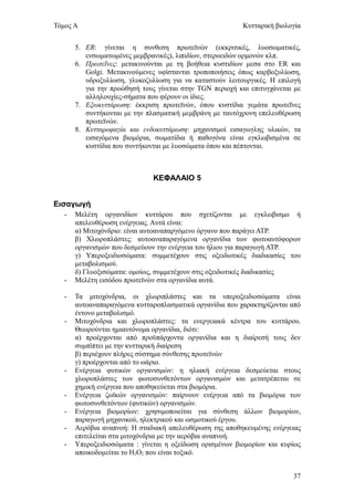 Τόμος Α                                                    Κυτταρική βιολογία


       5. ΕR: γίνεται η συνθεση πρωτεϊνών (εκκριτικές, λυοσωματικές,
          ενσωματωμένες μεμβρανικές), λιπιδίων, στεροειδών ορμονών κλπ.
       6. Πρωτεΐνες: μετακινούνται με τη βοήθεια κυστιδίων μεσα στο ER και
          Golgi. Μετακινούμενες υφίστανται τροποποιήσεις όπως καρβοξυλίωση,
          υδροξυλίωση, γλυκοζυλίωση για να καταστούν λειτουργικές. Η επιλογή
          για την προώθησή τους γίνεται στην TGN περιοχή και επιτυγχάνεται με
          αλληλουχίες-σήματα που φέρουν οι ίδιες.
       7. Εξωκυττάρωση: έκκριση πρωτεϊνών, όπου κυστίδια γεμάτα πρωτεΐνες
          συντήκονται με την πλασματική μεμβράνη με ταυτόχρονη επελευθέρωση
          πρωτεϊνών.
       8. Κυτταροφαγία και ενδοκυττάρωση: μηχανισμοί εισαγωγλης υλικών, τα
          εισαγόμενα βιομόρια, σωματίδια ή παθογόνα είναι εγκλωβισμένα σε
          κυστίδια που συντήκονται με λυοσώματα όπου και πέπτονται.



                               ΚΕΦΑΛΑΙΟ 5


Εισαγωγή
   -   Μελέτη οργανιδίων κυττάρου που σχετίζονται με εγκλωβισμο ή
       απελευθέρωση ενέργειας. Αυτά είναι:
       α) Μιτοχόνδριο: είναι αυτοαναπαργόμενο όργανο που παράγει ΑΤΡ.
       β) Χλωροπλάστες: αυτοαναπαραγόμενα οργανίδια των φωτοαυτόφορων
       οργανισμών που δεσμεύουν την ενέργεια του ήλιου για παραγωγή ΑΤΡ.
       γ) Υπεροξειδιοσώματα: συμμετέχουν στις οξειδωτικές διαδικασίες του
       μεταβολισμού.
       δ) Γλυοξισώματα: ομοίως, συμμετέχουν στις οξειδωτικές διαδικασίες
   -   Μελέτη εισόδου πρωτεϊνών στα οργανίδια αυτά.

   -   Τα μιτοχόνδρια, οι χλωριπλάστες και τα υπεροξειδιοσώματα είναι
       αυτοαναπαραγόμενα κυτταροπλασματικά οργανίδια που χαρακτηρίζονται από
       έντονο μεταβολισμό.
   -   Μιτοχόνδρια και χλωροπλάστες: τα ενεργειακά κέντρα του κυττάρου.
       Θεωρούνται ημιαυτόνομα οργανίδια, διότι:
       α) προέρχονται από προϋπάρχοντα οργανίδια και η διαίρεσή τους δεν
       συμπίπτει με την κυτταρική διαίρεση
       β) περιέχουν πλήρες σύστημα σύνθεσης πρωτεϊνών
       γ) προέρχονται από το ωάριο.
   -   Ενέργεια φυτικών οργανισμών: η ηλιακή ενέργεια δεσμεύεται στους
       χλωροπλάστες των φωτοσυνθετόντων οργανισμών και μετατρέπεται σε
       χημική ενέργεια που αποθηκεύεται στα βιομόρια.
   -   Ενέργεια ζωϊκών οργανισμών: παίρνουν ενέργεια από τα βιομόρια των
       φωτοσυνθετόντων (φυτικών) οργανισμών.
   -   Ενέργεια βιομορίων: χρησιμοποιείται για σύνθεση άλλων βιομορίων,
       παραγωγή μηχανικού, ηλεκτρικού και ωσμοτικού έργου.
   -   Αερόβια αναπνοή: Η σταδιακή απελευθέρωση της αποθηκευμένης ενέργειας
       επιτελείται στα μιτοχόνδρια με την αερόβια αναπνοή.
   -   Υπεροξειδιοσώματα : γίνεται η οξείδωση ορισμένων βιομορίων και κυρίως
       αποικοδομείται το Η2Ο2 που είναι τοξικό.


                                                                          37
 