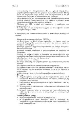 Τόμος Α                                                       Κυτταρική βιολογία


       αναδιοργάνωση του κυτταροσκελετού. Σε μια χρονική στιγμή άλλοι
       μικροσωληνίσκοι αυξάνονται και ορισμένοι άλλοι συρρικνώνονται. Επίσης
       άλλοι ενώ αυξάνονται μπορεί αμέσως μετά να συρικνώνονται ή και να
       εξαφανίζονται τελείως και να αντικαθίστανται από καινουργιο.
   -   Οι μικροσωληνίσκοι του μεσοφασικού κυττάρου αποπολυμερίζονται και τα
       ελεύθερα μονομερή ξαναπολυμερίζονται στην πρόφαση της μίτωσης για να
       σχηματίσουν τους μικροσωληνίσκους της ατράκτου.
   -   Υδρόλυση του GTP: συντελεί στην επιμήκυνση ή συρρίκνωση των
       μικροσωληνίσκων.
   -   Η σταθερότητα των μικροσωληνίσκων ελέγχεται από ιόντα ασβεστίου και από
       ειδικές πρωτεΐνες, τις MAPs.

   Ο πολυμερισμός των μικροσωληνίσκων γίνεται σε συγκεκριμένες περιοχές του
   κυττάρου.

   -   Κέντρα οργάνωσης μικροσωληνίσκων (MTOC):
       α) Κεντροσωμα: στα ζωικά κύτταρα σχηματίζει την άτρακτο κατά την
       κυτταρική διαιρεση. Οι μικροσωληνίσκοι εκτίνονται ακτινωτά προς την
       περιφέρεια του κυττάρου.
       β) κέντρα οργάνωσης: σχηματίζουν την άτρακτο στα κύτταρα των φυτών.
       Εκετείνονται ακτινικά.
       γ) βασικά σωμάτια: συνθέτονται οι μικροσωληνίσκοι των μαστιγίων και
       βλεφαρίδων.
       δ) πόλοι της ατράκτου: αρχίζει η δημιουργία των μικροσωληνίσκων που
       συμμετέχουν στο διαχωρισμό χρωμοσωμάτων κατά τη μιτωτική διαίρεση. Οι
       πόλοι θα είναι τα κέντρα των δυο νέων κυτταρων.
       ε) πολικά σωμάτια των μυκήτων.
   -   Τα κέντρα οργάνωσης των μικροσωληνίσκων έχουν όλα τον ίδιο ρόλο στα
       κύτταρα:
       α) ελέγχουν τον αριθμό των μικροσωληνίσκων που σχηματίζουν.
       β) ελέγχουν την πολικότητα των μικροσωληνίσκων (το – άκρο δείχνει προς το
       MTOC και το + προς την περιφέρεια, που επιτυγχάνεται μέ την πρωτεΐνη γ-
       τουμπουλίνη).
       γ) ελέγχουν το χρόνο και τη θέση πολυμερισμού των μικροσωληνίσκων.
   -   Σύνοψη:
       1. Μικροσωληνίσκοι: κυλινδρικές δομές που συγκροτούνται από α και β
           τουμπουλίνη. Δομούν τον κυτταροσκελετό, την άτρακτο, κεντρόσωμα, τις
           βλεφαρίδες και τα μαστίγια.
       2. ο πολυμερισμός των μικροσωληνίσκων ελέγχεται από ιόντα Ca και τις
           πρωτεΐνες MAPs.
       3. Κέντρα οργάνωσης μικροσωλήνων: εκεί που γίνεται ο πολυμερισμός των
           μικροσωληνίσκων.
       4. Δυναμική αστάθεια: είναι η ικανότητα των μικροσωληνίσκων να
           αυξάνονται ή να συρικνώνονται με πολυμερισμό και αποπολυμερισμό
           αντίστοιχα.
   -   Ασκήσεις αυταξιολόγησης:
       1. οι μικροσωληνίσκοι είναι πολυμερή της τουμπουλίνης.
       2. οι μικροσωληνίσκοι έχουν πολικότητα, διότι η υπομονάδα της
           τουμπουλίνης συγκροτείται από ετεροδιμερές της α και β τουμπουλίνης το
           οποίο επαναλαμβάνεται.


                                                                              47
 