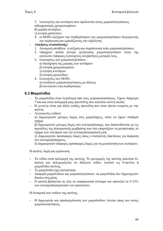 Τόμος Α                                                       Κυτταρική βιολογία


       3. λειτουργίες του κυττάρου που οφείλονται στους μικροσωληνίσκους:
       α)διαχωρισμός χρωμοσωμάτων
       β) μορφή κυττάρων,
       γ) κινηση μαστιγίων.
       4. οι MAPs ελέγχουν την σταθερότηατα των μικροσωληνίσκων διεγείροντας
           την πυρήνωση και εμποδίζοντας την υδρόλυση.
   -   Ασκήσεις ανασκόπισης:
       1. Δυναμική αστάθεια: η αύξηση και συρρίκνωση τοπυ μικροσωληνίσκου.
       2. υπάρχουν πολλά κέντρα οργάνωσης μικροσωληνίσκων λόγω της
           επιτελούν διάφορες λειτουργίες ανεξάστητες μετακξύ τους.
       3. λειτουργίες των μικροσωληνίσκων:
           α) διατήρηση της μορφής των κυττάρων
           β) κίνηση χρωμοσωμάτων
           γ) κίνηση κυττάρων
           δ) κίνηση οργανιδίων
       4. λειτουργίες των MAPs:
           α) συνδέουν μικροσωληνίσκους με άλλους
           β) συντελούν στη σταθερότητα

6.3 Μικροϊνίδια
   -   Τα μικροϊνίδια είναι λεπτότερα από τους μικροσωληνίσκους. Έχουν διάμετρο
       7 nm και είναι πολυμερή μιας πρωτεΐνης που καλείται ακτίνη (actin).
   -   Η μυοσίνη είναι μια άλλη ινώδης πρωτεΐνη που είναι πάντα ενωμένη με την
       ακτίνη.
   -   Λειτουργίες ινιδίων:
       α) δημιουργούν μόνιμες δομές στις μικρολάχνες, ώστε να έχουν σταθερό
       σχήμα.
       β) δημιουργούν μόνιμες δομές στο κυτταρόπλασμα, που διασυνδέονται με τις
       πρωτεΐνες της πλασματικής μεμβράνης και έτσι επηρεάζουν τη μετακίνηση, το
       σχήμα των κυττάρων και την κυτταροπλασματική ροή.
       γ) Δημιουργούν προσκαιρες δομές όπως ο συσταλτός δακτύλιος για διαίρεση
       του κυτταροπλάσματος.
       δ) Δημιουργούν διάφορες πρόσκαιρες δομές για τη μετακίνηση των κυττάρων.

   Η ακτίνη: δομή και οργάνωση.

   -   Τα ινίδια είναι πολυμερή της ακτίνης. Το μονομερές της ακτίνης καλείται G-
       ακτίνη και πολυμερίζεται σε δίκλωνο ινίδιο, γνωστό ως F-ακτίνη ή
       μικροϊνίδιο ακτίνης.
   -   Το μικροϊνίδιο έχει πολικότητα.
   -   Διαφορά μικροϊνιδίων και μικροσωληνίσκων: τα μικροϊνίδια δεν δημιουργούν
       δίαυλο στη μέση.
   -   Η ακτίνη βρίσκεται σε όλα τα ευκαρυωτικά κύτταρα και αποτελεί το 5-15%
       των κυτταροπλασματικών του πρωτεϊνών.

   Η δυναμική των ινιδίων της ακτίνης.

   -   Η δημιουργία και αποδιοργάνωση των μικροϊνιδίων γίνεται όπως και στους
       μικροσωληνίσκους.



                                                                              48
 