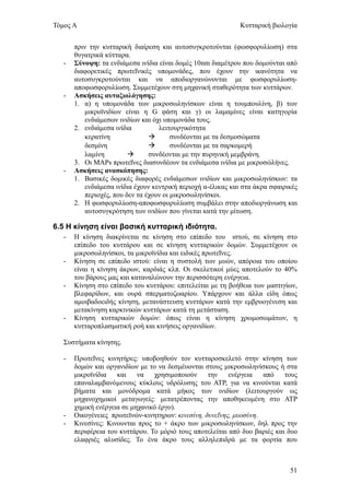 Τόμος Α                                                       Κυτταρική βιολογία


       πριν την κυτταρική διαίρεση και αυτοσυγκροτούνται (φωσφορυλίωση) στα
       θυγατρικά κύτταρα.
   -   Σύνοψη: τα ενδιάμεσα ινίδια είναι δομές 10nm διαμέτρου που δομούνται από
       διαφορετικές πρωτεΐνικές υπομονάδες, που έχουν την ικανότητα να
       αυτοσυγκροτούνται και να αποδιοργανώνονται με φωσφορυλίωση-
       αποφωσφορυλίωση. Συμμετέχουν στη μηχανική σταθερότητα των κυττάρων.
   -   Ασκήσεις αυταξιολόγησης:
       1. α) η υπομονάδα των μικροσωληνίσκων είναι η τουμπουλίνη, β) των
           μικροϊνιδίων είναι η G φάση και γ) οι λαμαμίνες είναι κατηγορία
           ενδιάμεσων ινιδίων και όχι υπομονάδα τους.
       2. ενδιάμεσα ινίδια          λειτουργικότητα
           κερατίνη                     συνδέονται με τα δεσμοσώματα
           δεσμίνη                      συνδέονται με τα σαρκομερή
           λαμίνη               συνδέονται με την πυρηνική μεμβράνη.
       3. Οι MAPs πρωτεΐνες διασυνδέουν τα ενδιάμεσα ινίδια με μικροσώλήνες.
   -   Ασκήσεις ανασκόπησης:
       1. Βασικές δομικές διαφορές ενδιάμεσων ινιδίων και μικροσωληνίσκων: τα
           ενδιάμεσα ινίδια έχουν κεντρική περιοχή α-έλικας και στα άκρα σφαιρικές
           περιοχές, που δεν τα έχουν οι μικροσωληνίσκοι.
       2. Η φωσφορυλίωση-αποφωσφορυλίωση συμβάλει στην αποδιοργάνωση και
           αυτοσυγκρότηση των ινιδίων που γίνεται κατά την μίτωση.

6.5 Η κίνηση είναι βασική κυτταρική ιδιότητα.
   -   Η κίνηση διακρίνεται σε κίνηση στο επίπεδο του ιστού, σε κίνηση στο
       επίπεδο του κυττάρου και σε κίνηση κυτταρικών δομών. Συμμετέχουν οι
       μικροσωληνίσκοι, τα μικροϊνίδια και ειδικές πρωτεΐνες.
   -   Κίνηση σε επίπεδο ιστού: είναι η συστολή των μυών, απόροια του οποίου
       είναι η κίνηση άκρων, καρδιάς κλπ. Οι σκελετικοί μύες αποτελούν το 40%
       του βάρους μας και καταναλώνουν την περισσότερη ενέργεια.
   -   Κίνηση στο επίπεδο του κυττάρου: επιτελείται με τη βοήθεια των μαστιγίων,
       βλεφαρίδων, και ουρά σπερματοζωαρίου. Υπάρχουν και άλλα είδη όπως
       αμοιβαδοειδής κίνηση, μετανάστευση κυττάρων κατά την εμβρυογένεση και
       μετακίνηση καρκινικών κυττάρων κατά τη μετάσταση.
   -   Κίνηση κυτταρικών δομών: όπως είναι η κίνηση χρωμοσωμάτων, η
       κυτταροπλασματική ροή και κινήσεις οργανιδίων.

   Συστήματα κίνησης.

   -   Πρωτεΐνες κινητήρες: υποβοηθούν τον κυτταροσκελετό στην κίνηση των
       δομών και οργανιδίων με το να δεσμέυονται στους μικροσωληνίσκους ή στα
       μικροϊνίδια   και    να   χρησιμοποιούν     την    ενέργεια   από    τους
       επαναλαμβανόμενους κύκλους υδρόλυσης του ΑΤΡ, για να κινούνται κατά
       βήματα και μονόδρομα κατά μήκος των ινιδίων (λειτουργούν ως
       μηχανοχημικοί μεταγωγείς: μετατρέποντας την αποθηκευμένη στο ΑΤΡ
       χημική ενέργεια σε μηχανικό έργο).
   -   Οικογένειες πρωτεϊνών-κινητηρων: κινεσίνη, δυνεΐνης, μυοσύνη.
   -   Κινεσίνες: Κινουνται προς το + άκρο των μικροσωληνίσκων, δηλ προς την
       περιφέρεια του κυττάρου. Το μόριό τους αποτελείται από δυο βαριές και δυο
       ελαφριές αλυσίδες. Το ένα άκρο τους αλληλεπιδρά με τα φορτία που



                                                                               51
 