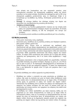 Τόμος Α                                                       Κυτταρική βιολογία


       στην κίνηση των λυοσωμάτων και των εκκριτικών κοκκίων, στην
       εσωτερίκευση κυστιδίων της πλασματικής μεμβράνης καθώς και άλλων
       κυστιδίων σε ένα ζωϊκό κύτταρο. Κυστίδια που προέρχονται από το ER ή την
       πλασματική μεμβράνη μετακινούνται προς το σύμπλεγμα Golgi ή το
       κεντρόσωμα με τη βοήθεια της διεΐνης. Αντίστροφα μετακινούνται με την
       κινεσίνη.
   -   Σύνοψη: Το κύτταρο διαθέτει ένα σύστημα κίνησης των δομών και
       οργανιδίων του, που βασίζεται στις κινεσίνες και δυνεΐνες.
   -   Ασκήσεις αυταξιολόγησης:
       1. Οι κινεσινες και δυνεΐνες χρησιμοποιούν ενέργεια για την κίνηση κατά
           μήκος των μικροσωληνίσκων διαφόρων δομών και οργανιδίων. Η κίνηση
           είναι απαραίτητα ειδάλλως το ER θα εστιαζόταν στο κέντρο του
           κυττάρου.
       2. Οι κινεσίνες κινούν κιστίδια σε αντίθετη κατεύθυνση απ’ ότι οι δυνεΐνες.

6.8 Μυΐκή συστολή.
   -   Τύποι μυών: σκελετικός, λείος, καρδιακός.
   -   Σκελετικοί μυες: υπεύθυνοι για τις εκούσιες κινήσεις των διαφόρων οργάνων,
       όπως χεριών, ποδιών, χειλών κλπ.
   -   Γραμμωτοί μύες: τέτοιοι είναι οι σκελετικοί και καρδιακοί μύες.
       Αποτελούνται από μια δέσμη επιμηκυσμένων και παράλληλων μυϊκών ινών
       (λεπτά και μακριά πολυπύρηνα κύτταρα, εξειδικευμένα στην μυϊκή συστολή).
   -   Το μυϊκό κύτταρο αποτελείται από πολλά επιμηκυσμένα ινίδια που καλούνται
       μικροϊνίδια. Κάθε μικροϊνίδιο αποτελείται από δέσμες παχιών και λεπτών
       ινιδίων. Τα παχιά ινίδια συνίστανται από μυοσίνη και τα λεπτά από ακτίνη,
       τροπονίνη και τροπομυοσίνη. Ανά 6 τα λεπτά ινίδια περιβάλλουν 1 παχύ
       ινίδιο.
   -   Σαρκομέρος (sarcomere): είναι η δομική μονάδα του μικροϊνιδίου. Αποτελεί
       τη μονάδα συστολής του μυϊκού κυττάρου. Περιέχει τις ζωνες Α, Ι, Η, Μ και
       έχει ως όριο τη ζώνη Ζ. Τα σαρκομερή ευθυγραμμίζονται με αποτέλεσμα το
       μυϊκό κύτταρο να έχει μια γραμμωτή εμφάνιση. Το μήκος του σαρκομερούς
       όταν ο μύς βρίσκεται σε ηρεμία είναι 2.5-3μm ενώ μικραίνει όταν ο μυς
       συστέλλεται.

   Το μοντέλο ολίσθησης των ινιδίων ερμηνεύει τη μυϊκή συστολή

   -   Ολίσθηση των ινιδίων: η συστολή του μυός επιτελείται με ολίσθηση των
       ινιδίων, δηλ κατά τη συστολή του μυός τα λεπτά ινίδια ολισθαίνουν κατά
       τέτοιο τρόπο ώστε να αλληλοκαλύπτονται με τα παχιά ινίδια. Η διαδικασία
       γίνεται χωρίς να μειώνεται το μήκος των λεπτών και παχιών ινιδίων.
       Αποτέλεσμα της ολίσθησης είναι η μείωση του μήκους του σαρκομερούς και
       επομένως του μυϊκού κυττάρου και του ιστού. Η μείωση αυτή έχει ως
       αποτέλεσμα την κίνηση εκείνων των τμημάτων του σώματος στα οποία είναι
       προσαρμοσμένοι οι μύες.
   -   Η ολίσθηση των ινιδίων προϋποθέτει μια πηγή ενέργειας καθώς και ένα
       μηχανισμό με τον οποίο συγκρατούνται τα λεπτά με τα παχιά ινίδια σε
       συγκεκριμένες θέσεις, ώστε με τη συστολή να αλληλοκαλύπτονται και στην
       ηρεμία του μυός να εκτείνονται ξανά. Η αλληλοσύνδεση των λεπτών και
       παχιών ινιδίων γίνεται με τη δημιουργία γεφυρών μεταξύ των κεφαλών της
       μυοσίνης των παχιών ινιδίων και της ακτίνης των λεπτών ινιδίων. Οι γέφυρες


                                                                               54
 