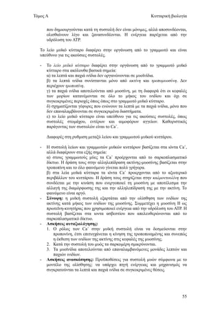 Τόμος Α                                                       Κυτταρική βιολογία


       που δημιουργούνται κατά τη συστολή δεν είναι μόνιμες, αλλά αποσυνδέονται,
       ολισθαίνουν λίγο και ξανασυνδέονται. Η ενέργεια παρέχεται από την
       υδρόλυση του ΑΤΡ.

   Το λείο μυϊκό κύτταρο διαφέρει στην οργάνωση από το γραμμωτό και είναι
   υπεύθυνο για τις ακούσιες συστολές.

   -   Το λείο μυϊκό κύτταρο διαφέρει στην οργάνωση από το γραμμωτό μυϊκό
       κύτταρο στα ακόλουθα βασικά σημεία:
       α) τα λεπτά και παχιά ινίδια δεν οργανώνονται σε μυοϊνίδια.
       β) τα λεπτά ινίδια συνίστανται μόνο από ακτίνη και τροπομυοσύνη. Δεν
       περιέχουν τροποπίνη.
       γ) τα παχιά ινίδια αποτελούνται από μυοσίνη, με τη διαφορά ότι οι κεφαλές
       των μορίων κατανέμονται σε όλο το μήκος του ινιδίου και όχι σε
       συγκεκριμένες περιοχές όπως όπως στο γραμμωτό μυϊκό κύτταρο.
       δ) σχηματίζονται γέφυρες που ενώνουν τα λεπτά με τα παχιά ινίδια, μόνο που
       δεν επαναλαμβάνονται σε συγκεκριμένα διαστήματα.
       ε) το λείο μυϊκό κύτταρο είναι υπεύθυνο για τις ακούσιες συστολές, όπως
       συστολές στομάχου, εντέρων και αιμοφόρων αγγείων. Καθοριστικός
       παράγοντας των συστολών είναι το Ca+.

       Διαφορές στη ρυθμιση μεταξύ λείου και γραμμωτού μυϊκού κυττάρου.

   -   Η συστολή λείων και γραμμωτών μυϊκών κυττάρων βασίζεται στα ιόντα Ca+,
       αλλά διαφέρουν στα εξής σημεία:
       α) στους γραμμωτούς μύες τα Ca+ προέρχονται από το σαρκοπλασματικό
       δίκτυο. Η δράση τους στην αλληλεπίδραση ακτίνης-μυοσίνης βασίζεται στην
       τροποπίνη και το όλο φαινόμενο γίνεται πολύ γρήγορα.
       β) στα λεία μυϊκά κύτταρα τα ιόντα Ca+ προερχονται από το αξωτερικό
       περιβάλλον του κυττάρου. Η δράση τους στηρίζεται στην καλμοντουλίνη που
       συνδέεται με την κινάση που ενεργοποιεί τη μυοσίνη με αποτέλεσμα την
       αλλαγή της διαμόρφωσης της και την αλληλεπίδρασή της με την ακτίνη. Το
       φαινόμενο είναι αργό.
   -   Σύνοψη: η μυϊκή συστολή εξαρτάται από την ολίσθηση των ινιδίων της
       ακτίνης κατά μήκος των ινιδίων της μυοσίνης. Συμμετέχει η μυοσίνη ΙΙ ως
       πρωτεϊνη-κινητήρας που χρησιμοποιεί ενέργεια από την υδρόλυση του ΑΤΡ. Η
       συστολή βασίζεται στα ιοντα ασβεστίου που απελευθερώνονται από το
       σαρκοπλασματικό δίκτυο.
   -   Ασκήσεις αυταξιολόγησης:
       1. Ο ρόλος των Ca+ στην μυϊκή συστολή είναι να δεσμεύονται στην
           προπονίνη, έτσι επιτυγχάνεται η κίνηση της τροποποιημένης και συνεπώς
           η έκθεση των ινιδίων της ακτίνης στις κεφαλές της μυοσίνης.
       2. Κατά την συστολή του μυός τα σαρκομέρη σμικρύνονται.
       3. Τα μυοϊνίδια αποτελούνται από επαναλαμβανόμενες μονάδες λεπτών και
           παχιών ινιδίων.
   -   Ασκήσεις ανασκόπησης: Προϋποθέσεις για συστολή μυών σύμφωνα με το
       μοντέλο της ολίσθησης: να υπάρχει πηγή ενέργειας και μηχανισμός να
       συγκρατούνται τα λεπτά και παχιά ινίδια σε συγκεκριμένες θέσεις.




                                                                              55
 