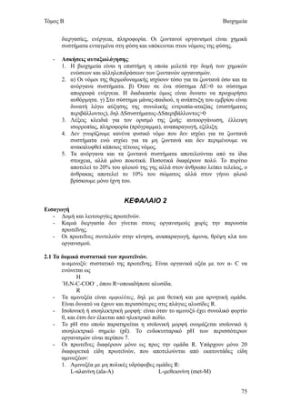 Τόμος Β                                                               Βιοχημεία


       διεργασίες, ενέργεια, πληροφορία. Οι ζωντανοί οργανισμοί είναι χημικά
       συστήματα ενταγμένα στη φύση και υπόκεινται στου νόμους της φύσης.

   -   Ασκήσεις αυταξιολόγησης:
       1. Η βιοχημεία είναι η επιστήμη η οποία μελετά την δομή των χημικών
          ενώσεων και αλληλεπιδράσεων των ζωντανών οργανισμών.
       2. α) Οι νόμοι της θερμοδυναμικής ισχύουν τόσο για τα ζωντανά όσο και τα
          ανόργανα συστήματα. β) Όταν σε ένα σύστημα ΔΕ>0 το σύστημα
          απορροφά ενέργεια. Η διαδικασία όμως είναι δυνατο να προχωρήσει
          αυθόρμητα. γ) Στο σύστημα μάνας-παιδιού, η ανάπτυξη του εμβρίου είναι
          δυνατή λόγω αύξησης της συνολικής εντροπία-αταξίας (συστήματος
          περιβάλλοντος), δηλ ΔSσυστήματος-ΔSπεριβάλλοντος>0
       3. Λέξεις κλειδιά για τον ορισμό της ζωής: αυτοοργάνωση, έλλειψη
          ισορροπίας, πληροφορία (πρόγραμμα), αναπαραγωγή, εξέλιξη.
       4. Δεν γνωρίζουμε κανένα φυσικό νόμο που δεν ισχύει για τα ζωντανά
          συστήματα ενώ ισχύει για τα μη ζωντανά και δεν περιμένουμε να
          ανακαλυφθεί κάποιος τέτοιος νόμος.
       5. Τα ανόργανα και τα ζωντανά συστήματα αποτελούνται από τα ίδια
          στοιχεια, αλλά μόνο ποιοτικά. Ποσοτικά διαφέρουν πολύ. Το πυρίτιο
          αποτελεί το 20% του φλοιού της γης αλλά στον άνθρωπο λείπει τελείως, ο
          άνθρακας αποτελεί το 10% του σώματος αλλά στον γήινο φλοιό
          βρίσκουμε μόνο ίχνη του.


                               ΚΕΦΑΛΑΙΟ 2
Εισαγωγή
   - Δομή και λειτουργίες πρωτεϊνών.
   - Καμιά διεργασία δεν γίνεται στους οργανισμούς χωρίς την παρουσία
      πρωτεΐνης.
   - Οι πρωτεΐνες συντελούν στην κίνηση, αναπαραγωγή, άμυνα, θρέψη κλπ του
      οργανισμού.

2.1 Τα δομικά συστατικά των πρωτεϊνών.
       α-αμινοξύ: συστατικό της πρωτεΐνης. Είναι οργανικά οξέα με τον α- C να
       ενώνεται ως
              Η
       +
        Η3Ν-C-COO- , όπου R=οποιαδήποτε αλυσίδα.
              R
    - Τα αμινοξέα είναι αμφολύτες, δηλ με μια θετική και μια αρνητική ομάδα.
       Είναι δυνατό να έχουν και περισσότερες στις πλάγιες αλυσίδες R.
    - Ισοϊονική ή ισοηλεκτρική μορφή: είναι όταν το αμινοξύ έχει συνολικό φορτίο
       0, και έτσι δεν έλκεται από ηλεκτρικό πεδίο.
    - Το pH στο οποίο παρατηρείται η ισοϊονική μορφή ονομάζεται ισοϊονικό ή
       ισοηλεκτρικό σημείο (pI). Το ενδοκυτταρικό pH των περισσότερων
       οργανισμών είναι περίπου 7.
    - Οι πρωτεΐνες διαφέρουν μόνο ως προς την ομάδα R. Υπάρχουν μόνο 20
       διαφορετκά είδη πρωτεϊνών, που αποτελούνται από εκατοντάδες είδη
       αμινοξέων:
       1. Αμινοξέα με μη πολικές υδρόφοβες ομάδες R:
           L-αλανίνη (ala-A)                   L-μεθειονίνη (met-M)


                                                                             75
 