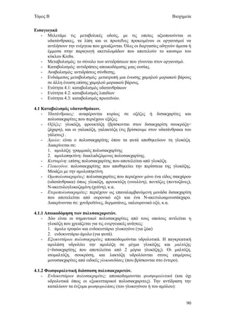 Τόμος Β                                                               Βιοχημεία


Εισαγωγικά
   - Μελετάμε τις μεταβολικές οδούς, με τις οποίες αξιοποιούνται οι
      υδατάνθρακες, τα λίπη και οι πρωτεΐνες προκειμένου οι οργανισμοί να
      αντλήσουν την ενέργεια που χρειάζονται. Όλες οι διεργασίες οδηγούν άμεσα ή
      έμμεσα στην παραγωγή ακετυλομάδων που αποτελούν το καυσιμο του
      κύκλου Krebs.
   - Μεταβολισμός: το σύνολο των αντιδράσεων που γίνονται στον οργανισμό.
   - Καταβολισμός: αντιδράσεις αποικοδόμισης μιας ουσίας.
   - Αναβολισμός: αντιδράσεις σύνθεσης.
   - Ενδιάμεσος μεταβολισμός: μετατροπή μια ένωσης χαμηλού μοριακού βάρους
      σε άλλη ένωση επίσης χαμηλού μοριακού βάρους.
   - Ενότητα 4.1: καταβολισμός υδατανθράκων
   - Ενότητα 4.2: καταβολισμός λιπιδίων
   - Ενότητα 4.3: καταβολισμός πρωτεϊνών.

4.1 Καταβολισμός υδατανθράκων.
    - Υδατάνθρακες: αναφέρονται κυρίως σε οξόζες ή δισακχαρίτες και
      πολυσακχαρίτες που περιέχουν εξόζες.
    - Οξόζες: γλυκόζη, φρουκτόζη (βρίσκονται στον δισακχαρίτη σουκρόζη=
      ζάχαρη), και οι γαλακόζη, γαλακτόζη (τις βρίσκουμε στον υδατάνθρακα του
      γάλατος) .
    - Άμυλο: είναι ο πολυσακχαρίτης όπου τα φυτά αποθηκεύουν τη γλυκόζη.
      Διακρίνεται σε:
      1. αμυλόζη: γραμμικός πολυσακχαρίτης
      2. αμυλοπηκτίνη: διακλαδιζόμενος πολυσακχαρίτης.
    - Κυτταρίνη: επίσης πολυσακχαρίτης που αποτελείται από γλυκόζη.
    - Γλυκογόνο: πολυσακχαρίτης που αποθηκεύει την περίσσεια της γλυκόζης.
      Μοιάζει με την αμυλοπηκτίνη.
    - Ομοπολυσακχαρίτες: πολυσακχαρίτες που περιέχουν μόνο ένα είδος σακχάρου
      (υδατάνθρακα) όπως γλυκόζη, φρουκτόζη (ινουλίνη), πεντόζες (πεντοζάνες),
      Ν-ακετυλογλυκοζαμίνη (χιτίνη), κ.α.
    - Ετεροπολυσακχαρίτες: περιέχουν ως επαναλαμβανόμενη μονάδα δισακχαρίτη
      που αποτελείται από ουρονικό οξύ και ένα Ν-ακετυλοαμινοσάκχαρο.
      Διακρίνονται σε: χονδροϊτίνες, δερματάνες, υαλουρονικό οξύ, κ.α.

4.1.1 Αποικοδόμηση των πολυσακχαριτών.
    - Δύο είναι οι σημαντικοί πολυσακχαρίτες από τους οποίους αντλείται η
       γλυκόζη που χρειάζεται για τις ενεργειακές ανάγκες:
       1. άμυλο τροφών και ενδοκυττάριο γλυκογόνο (για ζώα)
       2. ενδοκυττάριο άμυλο (για φυτά).
    - Εξωκυττάριοι πολυσακχαρίτες αποικοδομούνται υδρολυτικά. Η παγκρεατική
       αμυλάση υδρολύει την αμυλόζη σε μίγμα γλυκόζης και μαλτόζης
       (=δισακχαρίτης που αποτελείται από 2 μόρια γλυκόζης). Οι μαλτόζη,
       ισομαλτόζη, σουκρόση, και λακτόζη υδρολύονται στους επιμέρους
       μονοσακχαρίτες από ειδικές γλυκοσιδάσες (που βρίσκονται στο έντερο).

4.1.2 Φωσφορολυτική διάσπαση πολυσακχαριτών.
    - Ενδοκυττάριοι πολυσακχαρίτες: αποικοδομουνται φωσφορολυτικά (και όχι
       υδρολυτικά όπως οι εξωκυτταρικοί πολυσακχαριτες). Την αντίδραση την
       καταλύουν τα ένζυμα φωσφορυλάσες (του γλυκογόνου ή του αμύλου):


                                                                             90
 
