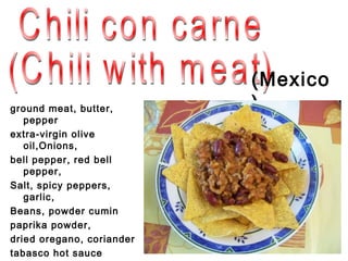 ( Mexico
ground meat, butter,       )
   pepper
extra-virgin olive
   oil,Onions,
bell pepper, red bell
   pepper,
Salt, spicy peppers,
   garlic,
Beans, powder cumin
paprika powder,
dried oregano, coriander
tabasco hot sauce
 