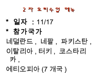 2 차 요리수업 메뉴

* 일자 : 11/17
* 참가국가
네덜란드 , 네팔 , 파키스탄 ,
이탈리아 , 터키 , 코스타리
 카,
에티오피아 (7 개국 )
 