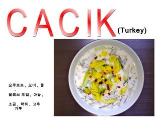 (Turkey)




요쿠르트 , 오이 , 물
  ,
올리브 오일 , 마늘 ,

소금 , 박하 , 고추
  가루
 