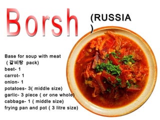 (RUSSIA
                                     )

Base for soup with meat
 ( 갈비탕 pack)
beet- 1
carrot- 1
onion- 1
potatoes- 3( middle size)
garlic- 3 piece ( or one whole)
cabbage- 1 ( middle size)
frying pan and pot ( 3 litre size)
 