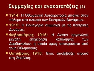Συμμαχίες και ανακατατάξεις           (1)

   1914: Η Οθωμανική Αυτοκρατορία μπαίνει στον
    πόλεμο στο πλευρό των Κεντρικών Δυνάμεων.
   1915: Η Βουλγαρία συμμαχεί με τις Κεντρικές
    Δυνάμεις.
   Φεβρουάριος 1915: Η Αντάντ οργανώνει
    μεγάλη      επιχείρηση    κατάληψης     των
    Δαρδανελίων, η οποία όμως αποκρούεται από
    τους Οθωμανούς.
   Οκτώβριος 1915: Έτσι, αποβιβάζει στρατό
    στη Θεσ/νίκη.
 