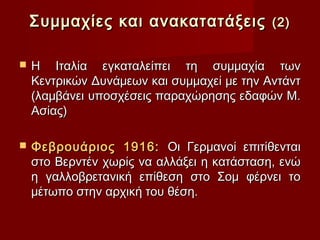Συμμαχίες και ανακατατάξεις             (2)


   Η Ιταλία εγκαταλείπει τη συμμαχία των
    Κεντρικών Δυνάμεων και συμμαχεί με την Αντάντ
    (λαμβάνει υποσχέσεις παραχώρησης εδαφών Μ.
    Ασίας)

   Φεβρουάριος 1916: Οι Γερμανοί επιτίθενται
    στο Βερντέν χωρίς να αλλάξει η κατάσταση, ενώ
    η γαλλοβρετανική επίθεση στο Σομ φέρνει το
    μέτωπο στην αρχική του θέση.
 