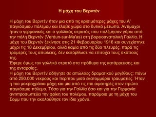 Η μάχη του Βερντέν

Η μάχη του Βερντέν ήταν μια από τις κρισιμότερες μάχες του Α'
παγκόσμιου πόλεμου και έλαβε χώρα στο δυτικό μέτωπο. Αντίμαχοι
ήταν ο γερμανικός και ο γαλλικός στρατός που πολέμησαν γύρω από
την πόλη Βερντέν (Verdun-sur-Ma'as) στη βορειοανατολική Γαλλία. Η
μάχη του Βερντέν ξεκίνησε στις 21 Φεβρουαρίου 1916 και συνεχίστηκε
μέχρι τις 18 Δεκεμβρίου, αλλά καμία από τις δύο πλευρές, παρά τις
τρομερές τους απώλειες, δεν κατόρθωσε να επιτύχει τους σκοπούς
της.
Έφερε όμως τον γαλλικό στρατό στα πρόθυρα της κατάρρευσης και
της ανταρσίας.
Η μάχη του Βερντέν οδήγησε σε απώλειες δραματικού μεγέθους: πάνω
από 250.000 νεκρούς και περίπου μισό εκατομμύρια τραυματίες. Ήταν
η πιο μακροχρόνια μάχη και μια από τις πιο αιματηρές στον πρώτο
παγκόσμιο πόλεμο. Τόσο για την Γαλλία όσο και για την Γερμανία
αντιπροσωπεύει την φρίκη του πολέμου, παρόμοια με τη μάχη του
Σομμ που την ακολούθησε τον ίδιο χρόνο.
 