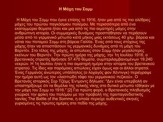 Η Μάχη του Σομμ

 Η Μάχη του Σομμ που έγινε επίσης το 1916, ήταν μια από τις πιο ολέθριες
μάχες του πρώτου παγκόσμιου πολέμου. Με περισσότερα από ένα
εκατομμύριο θύματα ήταν και μια από τις πιο αιματηρές μάχες στην
ανθρώπινη ιστορία. Οι συμμαχικές δυνάμεις προσπάθησαν να περάσουν
μέσα από το γερμανικό μέτωπο κατά μήκος μιας εκτάσεως 40 χλμ. βόρεια και
νότια του ποταμού Σομμ στη βόρεια Γαλλία. Ένας από τους στόχους της
μάχης ήταν να αποσπάσουν τις γερμανικές δυνάμεις από τη μάχη του
Βερντέν. Στο τέλος της μάχης, οι απώλειες στον Σομμ ήταν μεγαλύτερες
εκείνων του Βερντέν. Την πρώτη ημέρα της μάχης, την 1η Ιουλίου 1916, ο
βρετανικός στρατός θρήνησε 57.470 θύματα, συμπεριλαμβανομένων 19.240
νεκρών. Η 1η Ιουλίου ήταν η πιο αιματηρή ημέρα στην ιστορία του βρετανικού
στρατού. Τις ίδιες και παρόμοιες απώλειες είχαν όμως και οι άλλοι στρατοί.
Ένας Γερμανός ανώτερος υπάλληλος (ο λοχαγός φον Χέντινγκ) περιέγραψε
την ημέρα αυτή ως τον «λασπώδη τάφο του γερμανικού πεζικού». Ο
Βρετανός ιστορικός Σερ Τζέιμς Έντμοντς δήλωσε: "Δεν είναι υπερβολή αν
υποστηρίξουμε ότι τα θεμέλια της τελικής νίκης στο δυτικό μέτωπο τέθηκαν με
την μάχη του Σομμ το 1916." [2] Για πρώτη φορά, ο Βρετανικός πληθυσμός
γνώρισε την φρίκη του πολέμου με την προβολή της προπαγανδιστικής
ταινίας The Battle of the Somme, η οποία περιείχε αυθεντικές σκηνές
γυρισμένες τις πρώτες ημέρες στο πεδίο της μάχης.
 
