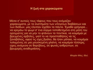 Η ζωή στα χαρακώματα



Μέσα σ' αυτούς τους τάφους που τους ονόμαζαν
χαρακώματα, με τα συστήματα των υπογείων διαβάσεων και
των διόδων, μας έλειπαν σχεδόν τα πάντα. Έμαθα γρήγορα...
να κρεμάω το ψωμί σ' ένα σύρμα τοποθετημένο στη μέση του
ορύγματος για να μην το φτάνουν τα ποντίκια, να κοιμάμαι με
βρεγμένες αρβύλες, γιατί το να προσπαθήσεις να τις
ξαναβάλεις, αφού τις είχες βγάλει, θα ήταν μάταιο, να κοιμάμαι
τυλιγμένος σε μια μουσκεμένη χλαίνη, να κοιμάμαι τέσσερις
ώρες ανάμεσα σε θορύβους, σε φωνές ανθρώπων, σε
βρωμερές αναθυμιάσεις.

                                               Φλοράν Φλες, Ιδού.
 
