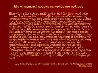 Μια σπαρακτική κραυγή της γενιάς του πολέμου

Είμαι νέος, μόλις έκλεισα τα 20∙ από τη ζωή δεν ξέρω παρά μόνο
την απελπισία, το θάνατο, το φόβο και μια αλυσίδα από ανόητες
επιπολαιότητες, πάνω από μια άβυσσο πόνων και θλίψεων. Βλέπω
τους λαούς να ορμούν σε άλλους λαούς, να σκοτώνουν και να
σκοτώνονται, χωρίς ούτε κι εκείνοι να ξέρουν το γιατί. υπακούοντας
σ' αυτούς που τους στέλνουν, χωρίς συναίσθηση του κινδύνου ή της
ευθύνης τους. Βλέπω πως οι δυναμικότεροι εγκέφαλοι του κόσμου
εφευρίσκουν όπλα για να γίνονται όλα αυτά μ' έναν τρόπο ακόμα
πιο ραφιναρισμένο και να διαρκούν όσο γίνεται περισσότερο. Κι όλοι
οι συνομήλικοί μου εδώ, στην αντικρινή παράταξη, σ' ολόκληρο τον
κόσμο το βλέπουν όπως εγώ. Αυτή είναι η ζωή της γενιάς μου και η
δική μας. Τι θα κάνουν άραγε οι πατεράδες μας αν μια μέρα
σηκωθούμε και παρουσιαστούμε μπροστά τους για να τους
ζητήσουμε λογαριασμό; Τι περιμένουν από μας όταν μια μέρα
τελειώσει ο πόλεμος; Χρόνια ολόκληρα σκοτώναμε μόνο. Αυτό ήταν
το πρώτο μας επάγγελμα στη ζωή. Για μας η επιστήμη της ζωής
περιορίζεται στο θάνατο. Τι θα συμβεί ύστερα; Και τι θ' απογίνουμε
εμείς;

    Έριχ Μαρία Ρεμάρκ, Ουδέν νεώτερον από το δυτικό μέτωπο. Μετάφραση: Στέλλα
                                                                 Βουρδουμπά.
 