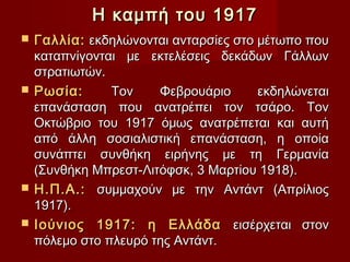 Η καμπή του 1917
   Γαλλία: εκδηλώνονται ανταρσίες στο μέτωπο που
    καταπνίγονται με εκτελέσεις δεκάδων Γάλλων
    στρατιωτών.
   Ρωσία:      Τον    Φεβρουάριο      εκδηλώνεται
    επανάσταση που ανατρέπει τον τσάρο. Τον
    Οκτώβριο του 1917 όμως ανατρέπεται και αυτή
    από άλλη σοσιαλιστική επανάσταση, η οποία
    συνάπτει συνθήκη ειρήνης με τη Γερμανία
    (Συνθήκη Μπρεστ-Λιτόφσκ, 3 Μαρτίου 1918).
   Η.Π.Α.: συμμαχούν με την Αντάντ (Απρίλιος
    1917).
   Ιούνιος 1917: η Ελλάδα εισέρχεται στον
    πόλεμο στο πλευρό της Αντάντ.
 