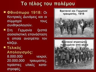 Το τέλος του πολέμου
                              Βρετανοί και Γερμανοί
   Φθινόπωρο 1918: Οι          τραυματίες, 1916
  Κεντρικές Δυνάμεις και οι
  σύμμαχοί             τους
  συνθηκολογούν.
 Στη     Γερμανία   ξεσπά
  σοσιαλιστική επανάσταση
  η οποία ανατρέπει τον
  κάιζερ.                      Βρετανοί στρατιώτες
                              τυφλωμένοι από αέρια
 Τελικός
  Απολογισμός:
  8.000.000         νεκροί,
  20.000.000 τραυματίες,
  τεράστιες υλικές κατά-
  στροφές.
 