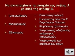Να αντιστοιχίσετε τα στοιχεία της στήλης Α
          με αυτά της στήλης Β.

1.   Ιμπεριαλισμός   i.   Επεκτατική πολιτική
                     ii. Η κυριότερη αιτία του Α’
                          Παγκόσμιου Πολέμου
2.   Μιλιταρισμός
                     iii. Κλιμάκωση εξοπλισμών
                     iv. Υπεροπτικός, αλαζονικός,
3.   Εθνικισμός           υπέρμετρος
                          πατριωτισμός
                     v. Υπερτονισμός των
                          στρατιωτικών αξιών
 