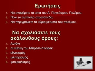 Ερωτήσεις
1.   Να αναφέρετε τα αίτια του Α΄ Παγκόσμιου Πολέμου.
2.   Ποια τα αντίπαλα στρατόπεδα;
3.   Να περιγράψετε τα κύρια μέτωπα του πολέμου.


      Να σχολιάσετε τους
     ακόλουθους όρους:
1.   Αντάντ
2.   συνθήκη του Μπρεστ-Λιτόφσκ
3.   εθνικισμός
4.   μιλιταρισμός
5.   ιμπεριαλισμός
 