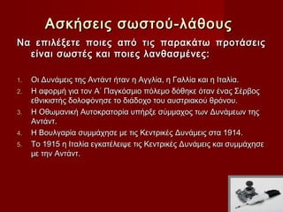 Ασκήσεις σωστού-λάθους
Να επιλέξετε ποιες από τις παρακάτω προτάσεις
  είναι σωστές και ποιες λανθασμένες:

1.   Οι Δυνάμεις της Αντάντ ήταν η Αγγλία, η Γαλλία και η Ιταλία.
2.   Η αφορμή για τον Α΄ Παγκόσμιο πόλεμο δόθηκε όταν ένας Σέρβος
     εθνικιστής δολοφόνησε το διάδοχο του αυστριακού θρόνου.
3.   Η Οθωμανική Αυτοκρατορία υπήρξε σύμμαχος των Δυνάμεων της
     Αντάντ.
4.   Η Βουλγαρία συμμάχησε με τις Κεντρικές Δυνάμεις στα 1914.
5.   Το 1915 η Ιταλία εγκατέλειψε τις Κεντρικές Δυνάμεις και συμμάχησε
     με την Αντάντ.
 