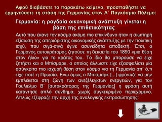 Αφού διαβάσετε το παρακάτω κείμενο, προσπαθήστε να
ερμηνεύσετε τη στάση της Γερμανίας στον Α΄ Παγκόσμιο Πόλεμο:
    Γερμανία: η ραγδαία οικονομική ανάπτυξη γίνεται η
                     βάση της επιθετικότητας
    Αυτό που έκανε τον κόσμο ακόμη πιο επικίνδυνο ήταν η σιωπηρή
    εξίσωση της απεριόριστης οικονομικής ανάπτυξης με την πολιτική
    ισχύ, που σιγά-σιγά έγινε ασυνείδητα αποδεκτή. Έτσι, ο
    Γερμανός αυτοκράτορας ζητούσε τη δεκαετία του 1890 «μια θέση
    στον ήλιο» για το κράτος του. Το ίδιο θα μπορούσε να είχε
    ζητήσει και ο Μπίσμαρκ, ο οποίος άλλωστε είχε εξασφαλίσει μία
    ασύγκριτα πιο ισχυρή θέση στον κόσμο για τη Γερμανία απ’ ό,τι
    είχε ποτέ η Πρωσία. Ενώ όμως ο Μπίσμαρκ [...] φρόντιζε να μην
    εμπλέκεται στη ζώνη των ανεξέλεγκτων ενεργειών, για τον
    Γουλιέλμο Β΄ [αυτοκράτορας της Γερμανίας] η φράση αυτή
    κατάντησε απλό σύνθημα, χωρίς συγκεκριμένο περιεχόμενο.
    Απλώς εξέφραζε την αρχή της αναλογικής εκπροσώπησης:
 