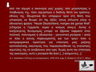 όσο πιο ισχυρή η οικονομία μιας χώρας, όσο μεγαλύτερος ο
πληθυσμός της, τόσο ισχυρότερη η διεθνής θέση του κράτους-
έθνους της. Θεωρητικά δεν υπάρχουν όρια στη θέση που
μπορούσε να θεωρεί ότι τής αξίζει, όπως άλλωστε έλεγε η
εθνικιστική φράση: “Heute Deutschland, morgen die ganze Welt”
[«Σήμερα η Γερμανία, αύριο ο κόσμος όλος»]. Αυτός ο
ανεξέλεγκτος δυναμισμός μπορεί να έβρισκε έκφραση στην
πολιτική, πολιτισμική ή εθνικιστική – ρατσιστική ρητορεία – αλλά
εν τέλει ο κοινός παρονομαστής και των τριών ήταν η
κατηγορηματική προσταγή για επέκταση μιας μαζικής
καπιταλιστικής οικονομίας που παρακολουθούσε τις στατιστικές
καμπύλες της να ανεβαίνουν στα ύψη. Χωρίς αυτή την επέκταση
της οικονομίας, αυτή η ρητορεία θα ήταν [...] ασήμαντη [...].
E. J. Hobsbawm, Η Εποχή των Αυτοκρατοριών, 1875-1914, μτφρ. Κ. Σκλαβενίτη, Μ.Ι.Ε.Τ., Αθήνα
                                                                       2002, σελ. 488-489
 