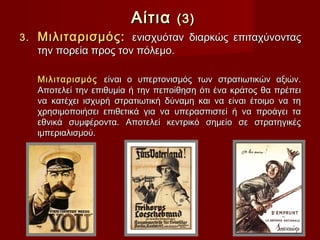 Αίτια     (3)
3.   Μιλιταρισμός: ενισχυόταν διαρκώς επιταχύνοντας
     την πορεία προς τον πόλεμο.

     Μιλιταρισμός είναι ο υπερτονισμός των στρατιωτικών αξιών.
     Αποτελεί την επιθυμία ή την πεποίθηση ότι ένα κράτος θα πρέπει
     να κατέχει ισχυρή στρατιωτική δύναμη και να είναι έτοιμο να τη
     χρησιμοποιήσει επιθετικά για να υπερασπιστεί ή να προάγει τα
     εθνικά συμφέροντα. Αποτελεί κεντρικό σημείο σε στρατηγικές
     ιμπεριαλισμού.
 